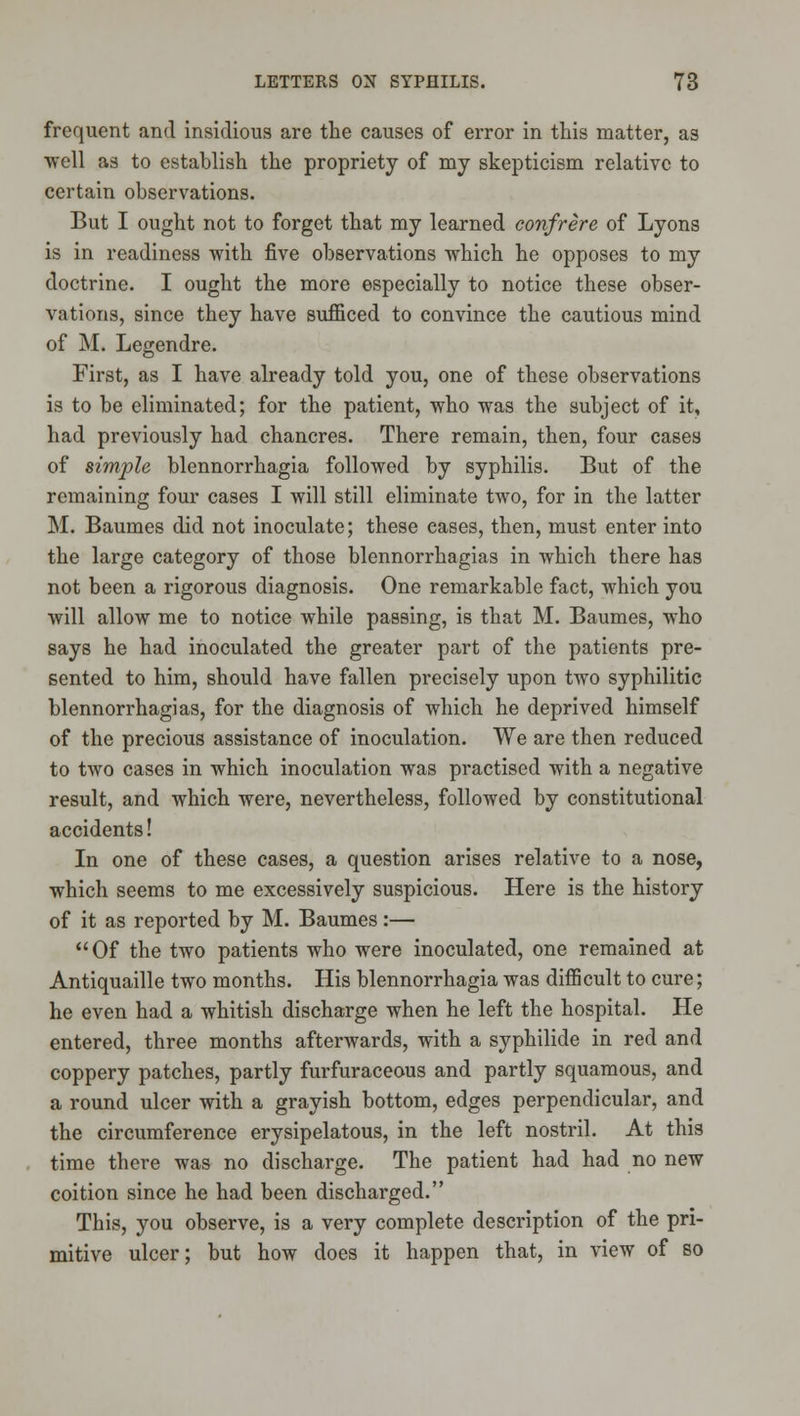 frequent and insidious are the causes of error in this matter, as well as to establish the propriety of my skepticism relative to certain observations. But I ought not to forget that my learned confrere of Lyons is in readiness with five observations which he opposes to my doctrine. I ought the more especially to notice these obser- vations, since they have sufficed to convince the cautious mind of M. Legendre. First, as I have already told you, one of these observations is to be eliminated; for the patient, who was the subject of it, had previously had chancres. There remain, then, four cases of simple blennorrhagia followed by syphilis. But of the remaining four cases I will still eliminate two, for in the latter M. Baumes did not inoculate; these eases, then, must enter into the large category of those blennorrhagias in which there has not been a rigorous diagnosis. One remarkable fact, which you will allow me to notice while passing, is that M. Baumes, who says he had inoculated the greater part of the patients pre- sented to him, should have fallen precisely upon two syphilitic blennorrhagias, for the diagnosis of which he deprived himself of the precious assistance of inoculation. We are then reduced to two cases in which inoculation was practised with a negative result, and which were, nevertheless, followed by constitutional accidents! In one of these cases, a question arises relative to a nose, which seems to me excessively suspicious. Here is the history of it as reported by M. Baumes:— Of the two patients who were inoculated, one remained at Antiquaille two months. His blennorrhagia was difficult to cure; he even had a whitish discharge when he left the hospital. He entered, three months afterwards, with a syphilide in red and coppery patches, partly furfuraceous and partly squamous, and a round ulcer with a grayish bottom, edges perpendicular, and the circumference erysipelatous, in the left nostril. At this time there was no discharge. The patient had had no new coition since he had been discharged. This, you observe, is a very complete description of the pri- mitive ulcer; but how does it happen that, in view of so