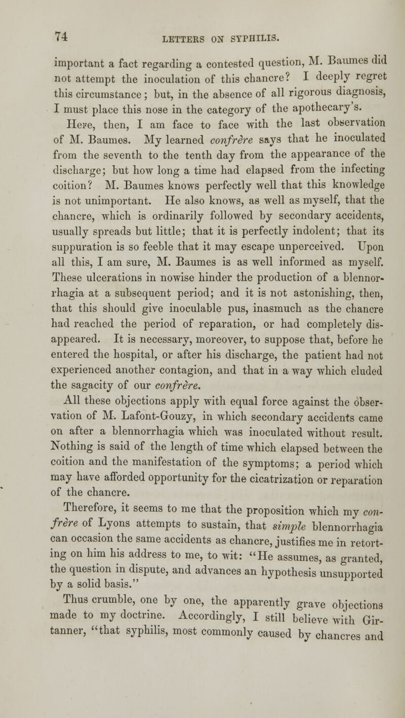 important a fact regarding a contested question, M. Baumcs did not attempt the inoculation of this chancre? I deeply regret this circumstance; but, in the absence of all rigorous diagnosis, I must place this nose in the category of the apothecary's. Hei'e, then, I am face to face with the last obbervation of M. Baumes. My learned confrere says that he inoculated from the seventh to the tenth day from the appearance of the discharge; but how long a time had elapsed from the infecting coition? M. Baumes knows perfectly well that this knowledge is not unimportant. He also knows, as well as myself, that the chancre, which is ordinarily followed by secondary accidents, usually spreads but little; that it is perfectly indolent; that its suppuration is so feeble that it may escape unperceived. Upon all this, I am sure, M. Baumes is as well informed as myself. These ulcerations in nowise hinder the production of a blennor- rhagia at a subsequent period; and it is not astonishing, then, that this should give inoculable pus, inasmuch as the chancre had reached the period of reparation, or had completely dis- appeared. It is necessary, moreover, to suppose that, before he entered the hospital, or after his discharge, the patient had not experienced another contagion, and that in a way which eluded the sagacity of our confrere. All these objections apply with equal force against the obser- vation of M. Lafont-Gouzy, in which secondary accidents came on after a blennorrhagia which was inoculated without result. Nothing is said of the length of time which elapsed between the coition and the manifestation of the symptoms; a period which may have afforded opportunity for the cicatrization or reparation of the chancre. Therefore, it seems to me that the proposition which my con- frere of Lyons attempts to sustain, that simple blennorrhagia can occasion the same accidents as chancre, justifies me in retort- ing on him his address to me, to wit: He assumes, as granted, the question in dispute, and advances an hypothesis unsupported by a solid basis. Thus crumble, one by one, the apparently grave objections made to my doctrme. Accordingly, I still believe with Gir- tanner, that syphilis, most commonly caused by chancres and
