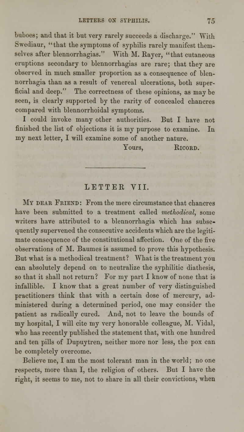 buboes; and that it but very rarely succeeds a discharge. With Swediaur, that the symptoms of syphilis rarely manifest them- selves after blennorrhagias. With M. Rayer, that cutaneous eruptions secondary to blennorrhagias are rare; that they are observed in much smaller proportion as a consequence of blen- norrhagia than as a result of venereal ulcerations, both super- ficial and deep. The correctness of these opinions, as may be seen, is clearly supported by the rarity of concealed chancres compared with blennorrhoidal symptoms. I could invoke many other authorities. But I have not finished the list of objections it is my purpose to examine. In my next letter, I will examine some of another nature. Yours, RicORD. LETTER VII. My dear Friend : From the mere circumstance that chancres have been submitted to a treatment called methodical, some writers have attributed to a blennorrhagia which has subse- quently supervened the consecutive accidents which are the legiti- mate consequence of the constitutional affection. One of the five observations of M. Baumes is assumed to prove this hypothesis. But what is a methodical treatment? What is the treatment you can absolutely depend on to neutralize the syphilitic diathesis, so that it shall not return? For my part I know of none that is infallible. I know that a great number of very distinguished practitioners think that with a certain dose of mercury, ad- ministered during a determined period, one may consider the patient as radically cured. And, not to leave the bounds of my hospital, I will cite my very honorable colleague, M. Vidal, who has recently published the statement that, with one hundred and ten pills of Dupuytren, neither more nor less, the pox can be completely overcome. Believe me, I am the most tolerant man in the world; no one respects, more than I, the religion of others. But I have the right, it seems to me, not to share in all their convictions, when