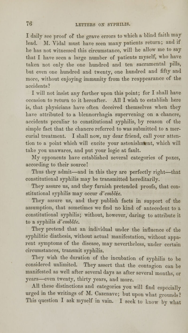I daily see proof of the grave errors to which a blind faith may lead. M. Vidal must have seen many patients return; and if he has not witnessed this circumstance, will he allow me to say that I have seen a large number of patients myself, who have taken not only the one hundred and ten sacramental pills, but even one hundred and twenty, one hundred and fifty and more, without enjoying immunity from the reappearance of the accidents? I will not insist any further upon this point; for I shall have occasion to return to it hereafter. All I wish to establish here is, that physicians have often deceived themselves when they have attributed to a blennorrhagia supervening on a chancre, accidents peculiar to constitutional syphilis, by reason of the simple fact that the chancre referred to was submitted to a mer- curial treatment. I shall now, my dear friend, call your atten- tion to a point which will excite your astonishment, which will take you unawares, and put your logic at fault. My opponents have established several categories of poxes, according to their source! Thus they admit—and in this they are perfectly right—that constitutional syphilis may be transmitted hereditarily. They assure us, and they furnish pretended proofs, that con- stitutional syphilis may occur d'emblee. They assure us, and they publish facts in support of the assumption, that sometimes we find no kind of antecedent to a constitutional syphilis; without, however, daring to attribute it to a syphilis d'emblee. They pretend that an individual under the influence of the syphilitic diathesis, without actual manifestation, without appa- rent symptoms of the disease, may nevertheless, under certain circumstances, transmit syphilis. They wish the duration of the incubation of syphilis to be considered unlimited. They assert that the contagion can be manifested as well after several days as after several months or years—even twenty, thirty years, and more. All these distinctions and categories you will find especially urged in the writings of M. Cazenave; but upon what grounds? This question I ask myself in vain. I seek to know by what