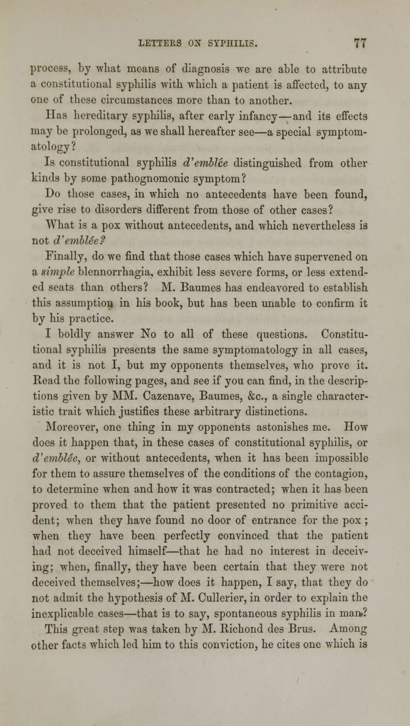 process, by Avliat moans of diagnosis we are able to attribute a constitutional syphilis ■with which a patient is affected, to any one of these circumstances more than to another. Has hereditary syphihs, after early infancy—and its effects may be prolonged, as we shall hereafter see—a special symptom- atology? Is constitutional syphilis d'emblce distinguished from other kinds by some pathognomonic symptom? Do those cases, in which no antecedents have been found, give rise to disorders different from those of other cases? What is a pox without antecedents, and which nevertheless is not d'emblee? Finally, do we find that those cases which have supervened on a simple blennorrhagia, exhibit less severe forms, or less extend- ed seats than others? M. Baumes has endeavored to establish this assumptiori in his book, but has been unable to confirm it by his practice. I boldly answer No to all of these questions. Constitu- tional syphilis presents the same symptomatology in all cases, and it is not I, but my opponents themselves, who prove it. Read the following pages, and see if you can find, in the descrip- tions given by MM. Cazenave, Baumes, &c., a single character- istic trait which justifies these arbitrary distinctions. Moreover, one thing in my opponents astonishes me. How does it happen that, in these cases of constitutional syphilis, or d'emblce, or without antecedents, when it has been impossible for them to assure themselves of the conditions of the contagion, to determine when and how it was contracted; when it has been proved to them that the patient presented no primitive acci- dent; when they have found no door of entrance for the pox ; when they have been perfectly convinced that the patient had not deceived himself—that he had no interest in deceiv- ing; when, finally, they have been certain that they were not deceived themselves;—how does it happen, I say, that they do not admit the hypothesis of M. Cullerier, in order to explain the inexplicable cases—that is to say, spontaneous syphilis in man»? This great step was taken by M. Richond des Brus. Among other facts which led him to this conviction, he cites one which is