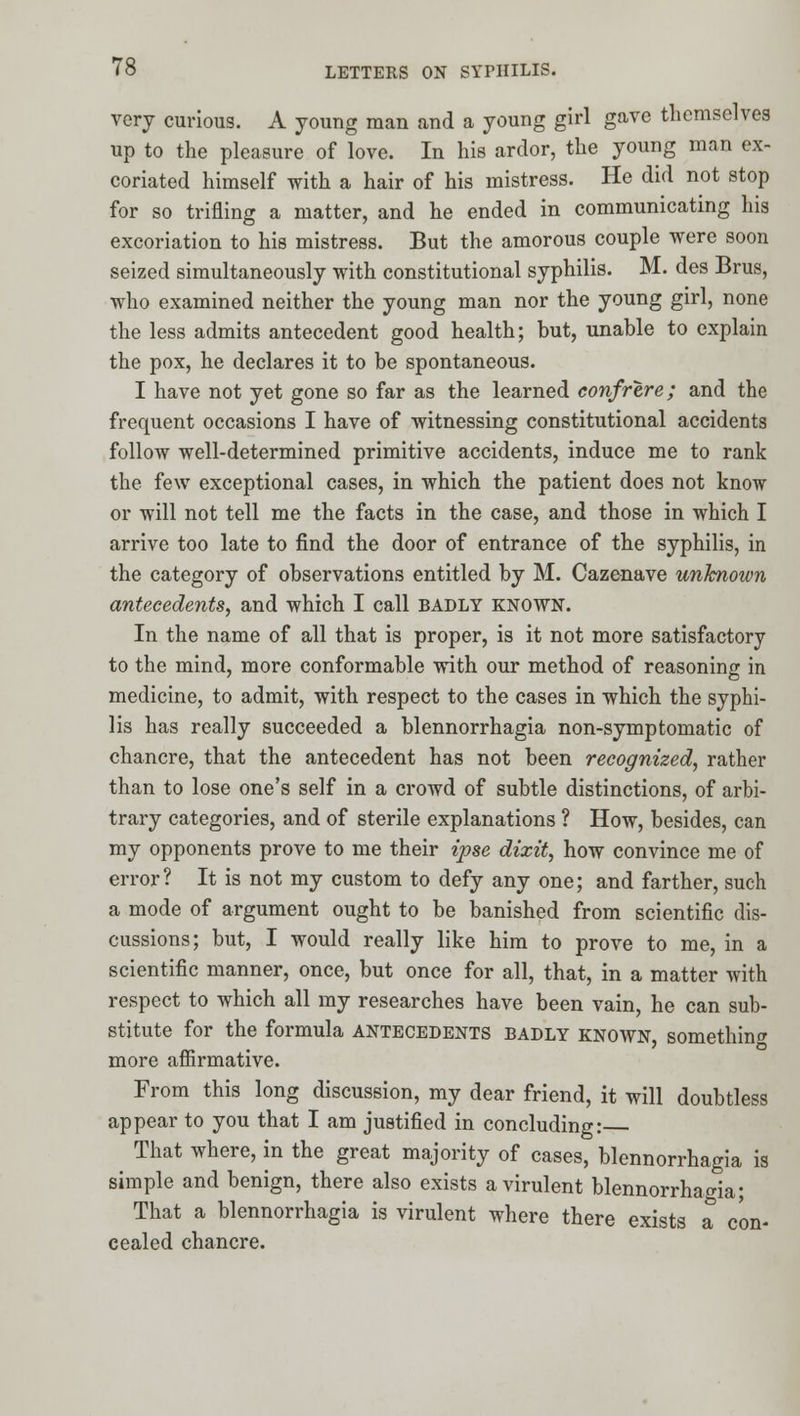 very curious. A young man and a young girl gave themselves up to the pleasure of love. In his ardor, the young man ex- coriated himself with a hair of his mistress. He did not stop for so trifling a matter, and he ended in communicating his excoriation to his mistress. But the amorous couple were soon seized simultaneously with constitutional syphilis. M. des Brus, who examined neither the young man nor the young girl, none the less admits antecedent good health; but, unable to explain the pox, he declares it to be spontaneous. I have not yet gone so far as the learned confrere; and the frequent occasions I have of witnessing constitutional accidents follow well-determined primitive accidents, induce me to rank the few exceptional cases, in which the patient does not know or will not tell me the facts in the case, and those in which I arrive too late to find the door of entrance of the syphilis, in the category of observations entitled by M. Cazenave unknown antecedents, and which I call BADLY KNOWN. In the name of all that is proper, is it not more satisfactory to the mind, more conformable with our method of reasoning in medicine, to admit, with respect to the cases in which the syphi- lis has really succeeded a blennorrhagia non-symptomatic of chancre, that the antecedent has not been recognized, rather than to lose one's self in a crowd of subtle distinctions, of arbi- trary categories, and of sterile explanations ? How, besides, can my opponents prove to me their ipse dixit, how convince me of error? It is not my custom to defy any one; and farther, such a mode of argument ought to be banished from scientific dis- cussions; but, I would really like him to prove to me, in a scientific manner, once, but once for all, that, in a matter with respect to which all my researches have been vain, he can sub- stitute for the formula antecedents badly known something more afiirmative. From this long discussion, my dear friend, it will doubtless appear to you that I am justified in concluding: That where, in the great majority of cases, blennorrhagia is simple and benign, there also exists a virulent blennorrhagia; That a blennorrhagia is virulent where there exists a con- cealed chancre.
