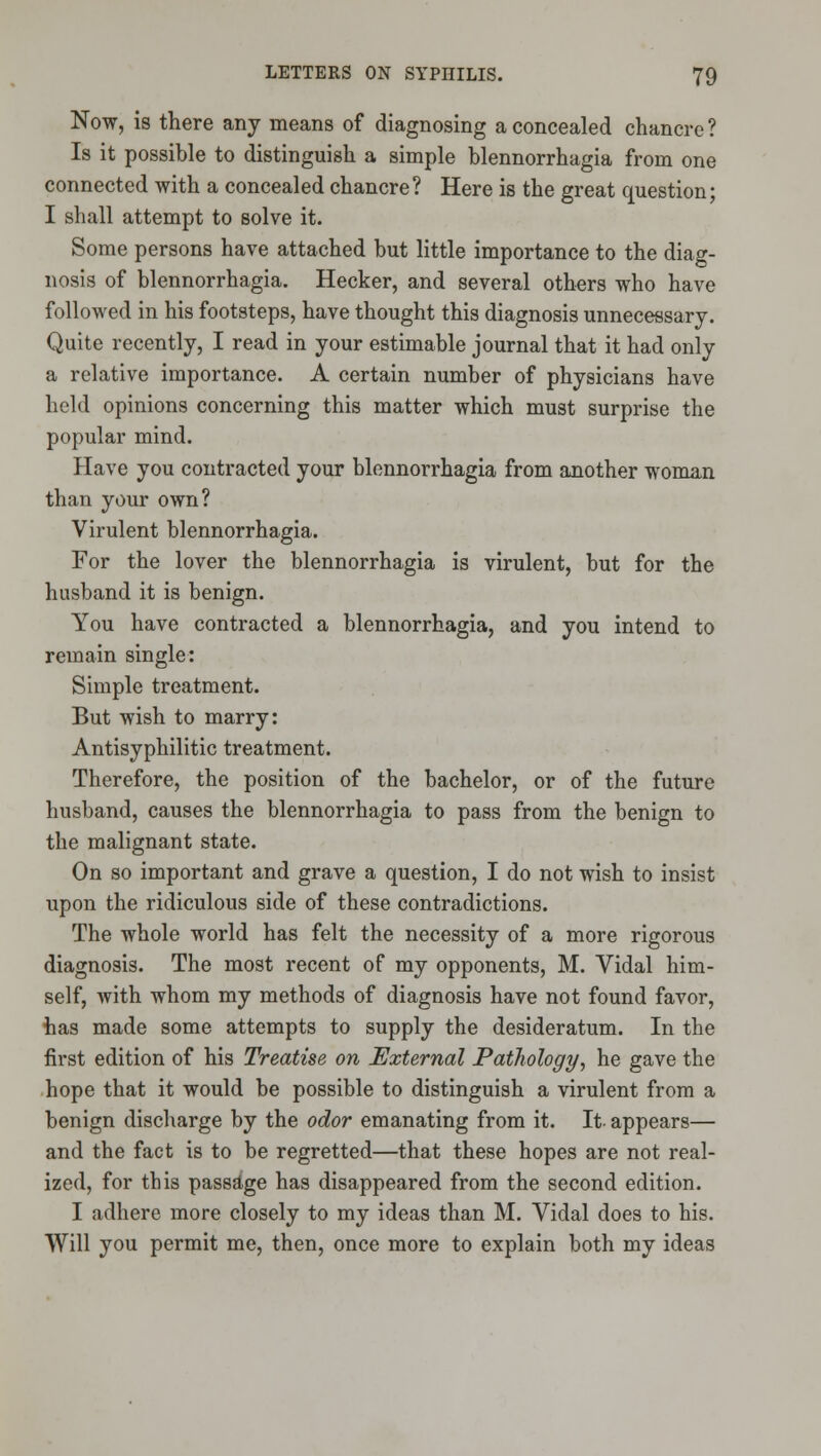 Now, is there any means of diagnosing a concealed chancre ? Is it possible to distinguish a simple blennorrhagia from one connected with a concealed chancre? Here is the great question; I shall attempt to solve it. Some persons have attached but little importance to the diag- nosis of blennorrhagia. Hecker, and several others who have followed in his footsteps, have thought this diagnosis unnecessary. Quite recently, I read in your estimable journal that it had only a relative importance. A certain number of physicians have held opinions concerning this matter which must surprise the popular mind. Have you contracted your blennorrhagia from another woman than your own? Virulent blennorrhagia. For the lover the blennorrhagia is virulent, but for the husband it is benign. You have contracted a blennorrhagia, and you intend to remain single: Simple treatment. But wish to marry: Antisyphilitic treatment. Therefore, the position of the bachelor, or of the future husband, causes the blennorrhagia to pass from the benign to the malignant state. On so important and grave a question, I do not wish to insist upon the ridiculous side of these contradictions. The whole world has felt the necessity of a more rigorous diagnosis. The most recent of my opponents, M. Vidal him- self, with whom my methods of diagnosis have not found favor, has made some attempts to supply the desideratum. In the first edition of his Treatise on External Pathology, he gave the hope that it would be possible to distinguish a virulent from a benign discharge by the odor emanating from it. It- appears— and the fact is to be regretted—that these hopes are not real- ized, for this passage has disappeared from the second edition. I adhere more closely to my ideas than M. Vidal does to his. Will you permit me, then, once more to explain both my ideas