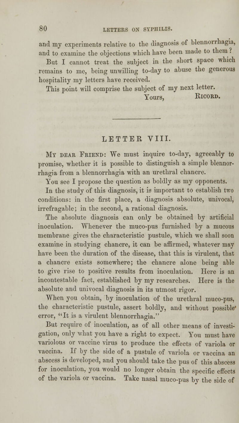 and my experiments relative to the diagnosis of blennorrhagia, and to examine the objections which have been made to them ? But I cannot treat the subject in the short space which remains to me, being unwilling to-day to abuse the generous hospitality my letters have received. This point will comprise the subject of my next letter. Yours, RicORD. LETTER VIII. My dear Friend: We must inquire to-day, agreeably to promise, whether it is possible to distinguish a simple blennor- rhagia from a blennorrhagia with an urethral chancre. You see I propose the question as boldly as my opponents. In the study of this diagnosis, it is important to establish two conditions: in the first place, a diagnosis absolute, univocal, irrefragable; in the second, a rational diagnosis. The absolute diagnosis can only be obtained by artificial inoculation. Whenever the muco-pus furnished by a mucous membrane gives the characteristic pustule, which we shall soon examine in studying chancre, it can be affirmed, whatever may have been the duration of the disease, that this is virulent, that a chancre exists somewhere; the chancre alone being able to give rise to positive results from inoculation. Here is an incontestable fact, established by my researches. Here is the absolute and univocal diagnosis in its utmost rigor. When you obtain, by inoculation of the urethral muco-pus, the characteristic pustule, assert boldly, and without possible* error, It is a virulent blennorrhagia. But require of inoculation, as of all other means of investi- gation, only what you have a right to expect. You must have variolous or vaccine virus to produce the effects of variola or vaccina. If by the side of a pustule of variola or vaccina an abscess is developed, and you should take the pus of this abscess for inoculation, you would no longer obtain the specific efi'ectg of the variola or vaccina. Take nasal muco-pus by the side of