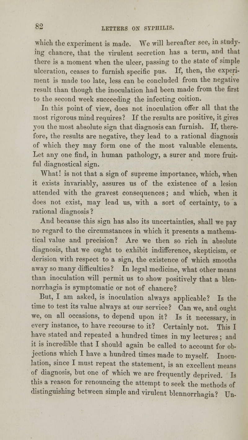 which the experiment is made. We will hereafter see, in study- ing chancre, that the virulent secretion has a term, and that there is a moment when the ulcer, passing to the state of simple ulceration, ceases to furnish specific pus. If, then, the experi- ment is made too late, less can be concluded from the negative result than though the inoculation had been made from the first to the second week succeeding the infecting coition. In this point of view, does not inoculation oflfer all that the most rigorous mind requires? If the results are positive, it gives you the most absolute sign that diagnosis can furnish. If, there- fore, the results are negative, they lead to a rational diagnosis of which they may form one of the most valuable elements. Let any one find, in human pathology, a surer and more fruit- ful diagnostical sign. What! is not that a sign of supreme importance, which, when it exists invariably, assures us of the existence of a lesion attended with the gravest consequences; and which, when it does not exist, may lead us, with a sort of certainty, to a rational diagnosis ? And because this sign has also its uncertainties, shall we pay no regard to the circumstances in which it presents a mathema- tical value and precision? Are we then so rich in absolute diagnosis, that we ought to exhibit indiiference, skepticism, or derision with respect to a sign, the existence of which smooths away so many difficulties? In legal medicine, what other means than inoculation will permit us to show positively that a blen- norrhagia is symptomatic or not of chancre? But, I am asked, is inoculation always applicable? Is the time to test its value always at our service? Can we, and ought we, on all occasions, to depend upon it? Is it necessary, in every instance, to have recourse to it? Certainly not. This I have stated and repeated a hundred times in my lectures; and it is incredible that I should again be called to account for ob- jections which I have a hundred times made to myself. Inocu- lation, since I must repeat the statement, is an excellent means of diagnosis, but one of which we are frequently deprived. Is this a reason for renouncing the attempt to seek the methods of distinguishing between simple and virulent blennorrhagia? Un-