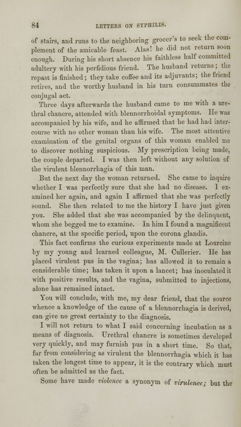 of Stairs, and runs to tlie neighboring grocer's to seek the com- plement of the amicable feast. Alas! he did not return soon enough. During his short absence his faithless half committed adultery with his perfidious friend. The husband returns ; ^ the repast is finished ; they take cofiee and its adjuvants; the friend retires, and the worthy husband in his turn consummates the conjugal act. Three days afterwards the husband came to me with a ure- thral chancre, attended with blennorrhoidal symptoms. He wag accompanied by his wife, and he affirmed that he had had inter- course with no other woman than his wife. The most attentive examination of the genital organs of this woman enabled me to discover nothing suspicious. My prescription being made, the couple departed. I was then left without any solution of the virulent blennorrhagia of this man. But the next day the woman returned. She came to inquire whether I was perfectly sure that she had no disease. I ex- amined her again, and again I affirmed that she was perfectly sound. She then related to me the history I have just given you. She added that she was accompanied by the delinquent, whom she begged me to examine. In him I found a magnificent chancre, at the specific period, upon the corona glandis. This fact confirms the curious experiments made at Lourclne by my young and learned colleague, M. Cullerier. He has placed virulent pus in the vagina; has allowed it to remain a considerable time; has taken it upon a lancet; has inoculated it with positive results, and the vagina, submitted to injections, alone has remained intact. You will conclude, with me, my dear friend, that the source whence a knowledge of the cause of a blennorrhagia is derived, can give no great certainty to the diagnosis. I will not return to what I said concerning incubation as a means of diagnosis. Urethral chancre is sometimes developed very quickly, and may furnish pus in a short time. So that, far from considering as virulent the blennorrhagia which it has taken the longest time to appear, it is the contrary which must often be admitted as the fact. Some have made violence a synonym of virulence • but the