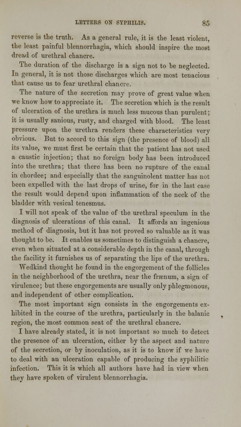 reverse is the truth. As a general rule, it is the least violent, the least painful blennorrhagia, which should inspire the most dread of urethral chancre. The duration of the discharge is a sign not to be neglected. In general, it is not those discharges which are most tenacious that cause us to fear urethral chancre. The nature of the secretion may prove of great value when we know how to appreciate it. The secretion which is the result of ulceration of the urethra is much less mucous than purulent; it is usually sanious, rusty, and charged with blood. The least pressure upon the urethra renders these characteristics very obvious. But to accord to this sign (the presence of blood) all its value, we must first be certain that the patient has not used a caustic injection; that no foreign body has been introduced into the urethra; that there has been no rupture of the canal in chordee; and especially that the sanguinolent matter has not been expelled with the last drops of urine, for in the last case the result would depend upon inflammation of the neck of the bladder with vesical tenesmus. I will not speak of the value of the urethral speculum in the diagnosis of ulcerations of this canal. It aflfords an ingenious method of diagnosis, but it has not proved so valuable as it was thought to be. It enables us sometimes to distinguish a chancre, even when situated at a considerable depth in the canal, through the facility it furnishes us of separating the lips of the urethra. Wedkind thought he found in the engorgement of the follicles in the neighborhood of the urethra, near the frsenum, a sign of virulence; but these engorgements are usually only phlegmonous, and independent of other complication. The most important sign consists in the engorgements ex- hibited in the course of the urethra, particularly in the balanic region, the most common seat of the urethral chancre. I have already stated, it is not important so much to detect the presence of an ulceration, either by the aspect and nature of the secretion, or by inoculation, as it is to know if we have to deal with an ulceration capable of producing the syphilitic infection. This it is which all authors have had in view when they have spoken of virulent blennorrhagia.