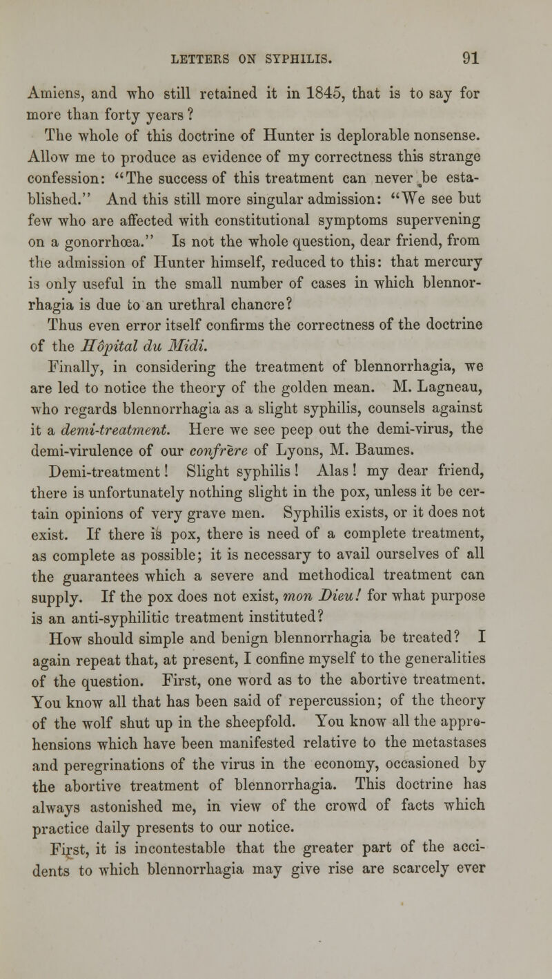 Amiens, and who still retained it in 1845, that is to say for more than forty years ? The whole of this doctrine of Hunter is deplorahle nonsense. Allow me to produce as evidence of my correctness this strange confession: The success of this treatment can never ^be esta- blished. And this still more singular admission: We see but few who are affected with constitutional symptoms supervening on a gonorrhoea. Is not the whole question, dear friend, from the admission of Hunter himself, reduced to this: that mercury v.i only useful in the small number of cases in which blennor- rhagia is due to an urethral chancre? Thus even error itself confirms the correctness of the doctrine of the Ildintal du 3Iidi. Finally, in considering the treatment of blennorrhagia, we are led to notice the theory of the golden mean. M. Lagneau, who regards blennorrhagia as a slight syphilis, counsels against it a demi-treatment. Here we see peep out the demi-virus, the demi-virulence of our confrere of Lyons, M. Baumes. Demi-treatment! Slight syphilis ! Alas ! my dear friend, there is unfortunately nothing slight in the pox, unless it be cer- tain opinions of very grave men. Syphilis exists, or it does not exist. If there \k pox, there is need of a complete treatment, as complete as possible; it is necessary to avail ourselves of all the guarantees which a severe and methodical treatment can supply. If the pox does not exist, mon Dieu! for what purpose is an anti-syphilitic treatment instituted? How should simple and benign blennorrhagia be treated? I again repeat that, at present, I confine myself to the generalities of the question. First, one word as to the abortive treatment. You know all that has been said of repercussion; of the theory of the wolf shut up in the sheepfold. You know all the appre- hensions which have been manifested relative to the metastases and peregrinations of the virus in the economy, occasioned by the abortive treatment of blennorrhagia. This doctrine has always astonished me, in view of the crowd of facts which practice daily presents to our notice. Fi^st, it is incontestable that the greater part of the acci- dents to which blennorrhagia may give rise are scarcely ever