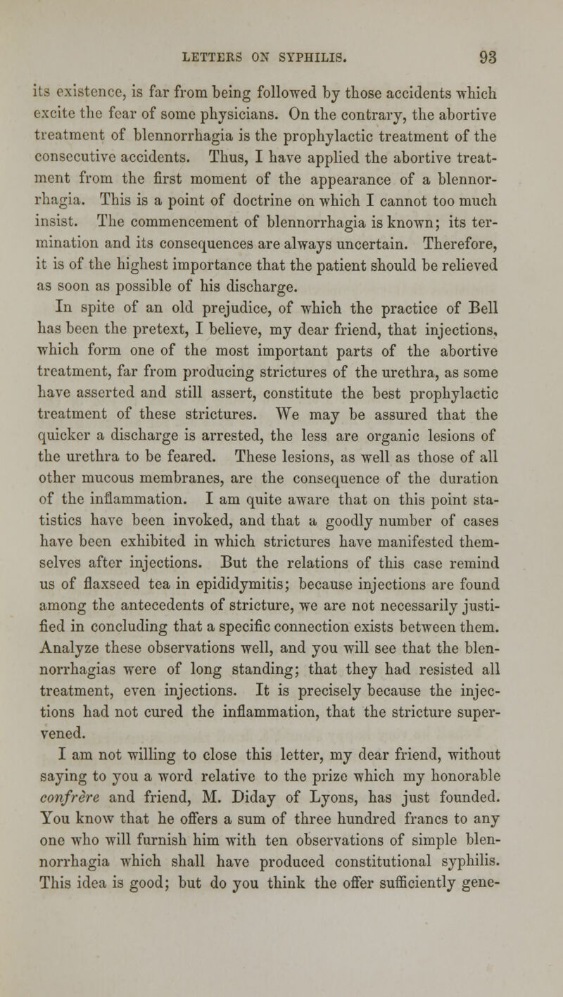 its existence, is far from being followed by those accidents which excite the fear of some physicians. On the contrary, the abortive treatment of blennorrhagia is the prophylactic treatment of the consecutive accidents. Thus, I have applied the abortive treat- ment from the first moment of the appearance of a blennor- rhagia. This is a point of doctrine on which I cannot too much insist. The commencement of blennorrhagia is known; its ter- mination and its consequences are always uncertain. Therefore, it is of the highest importance that the patient should be relieved as soon as possible of his discharge. In spite of an old prejudice, of which the practice of Bell has been the pretext, I believe, my dear friend, that injections, which form one of the most important parts of the abortive treatment, far from producing strictures of the urethra, as some have asserted and still assert, constitute the best prophylactic treatment of these strictures. We may be assured that the quicker a discharge is arrested, the less are organic lesions of the urethra to be feared. These lesions, as well as those of all other mucous membranes, are the consequence of the duration of the inflammation. I am quite aware that on this point sta- tistics have been invoked, and that a goodly number of cases have been exhibited in which strictures have manifested them- selves after injections. But the relations of this case remind us of flaxseed tea in epididymitis; because injections are found among the antecedents of stricture, we are not necessarily justi- fied in concluding that a specific connection exists between them. Analyze these observations well, and you will see that the blen- norrhagias were of long standing; that they had resisted all treatment, even injections. It is precisely because the injec- tions had not cured the inflammation, that the stricture super- vened. I am not willing to close this letter, my dear friend, without saying to you a word relative to the prize which my honorable confrere and friend, M. Diday of Lyons, has just founded. You know that he ofiers a sum of three hundred francs to any one who will furnish him with ten observations of simple blen- norrhagia which shall have produced constitutional syphilis. This idea is good; but do you think the offer sufl5ciently gene-