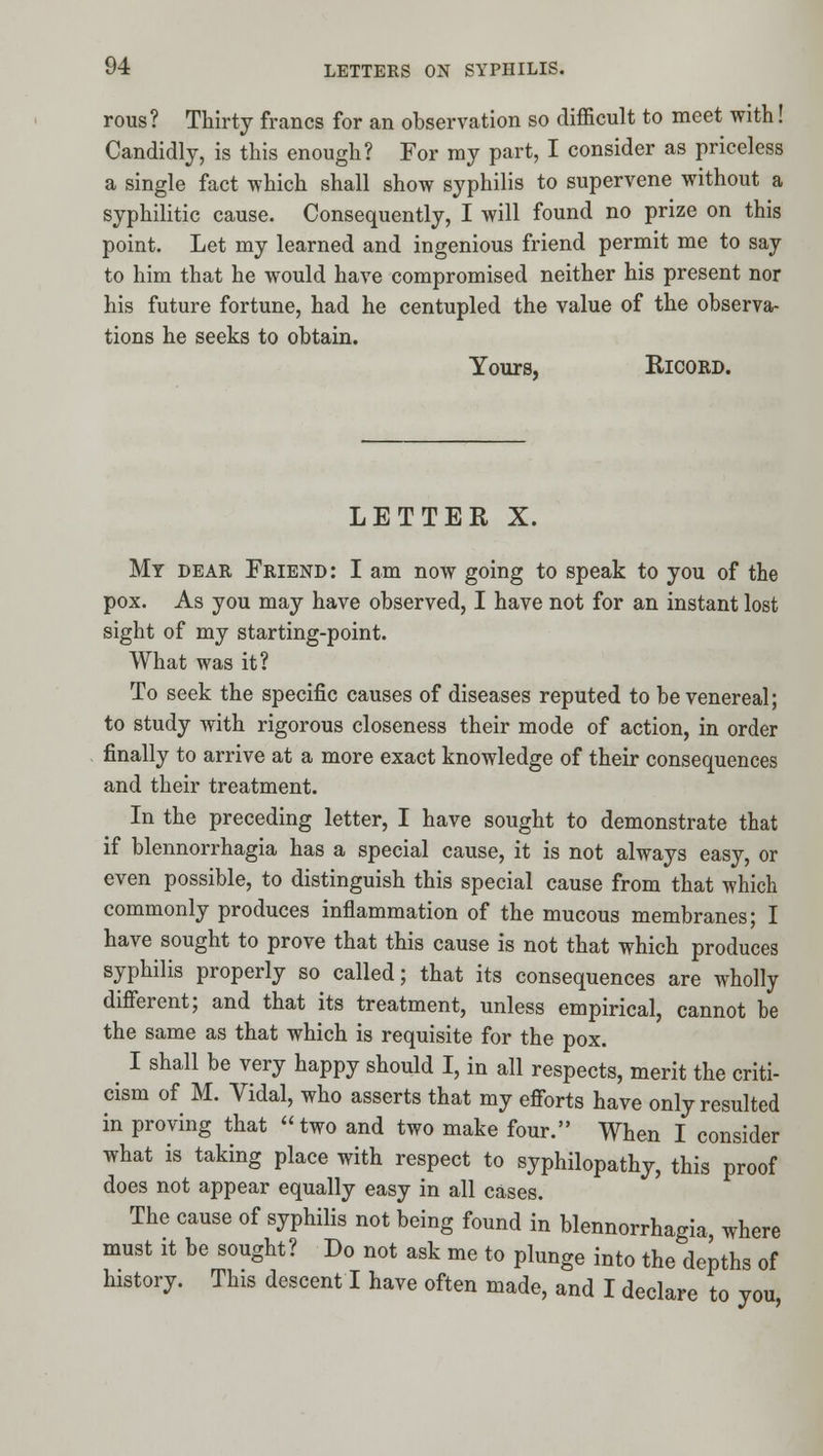 rous? Thirty francs for an observation so difficult to meet with! Candidly, is this enough? For ray part, I consider as priceless a single fact which shall show syphilis to supervene without a syphilitic cause. Consequently, I will found no prize on this point. Let my learned and ingenious friend permit me to say to him that he would have compromised neither his present nor his future fortune, had he centupled the value of the observa- tions he seeks to obtain. Yours, RicoRD. LETTER X. My dear Friend: I am now going to speak to you of the pox. As you may have observed, I have not for an instant lost sight of my starting-point. What was it? To seek the specific causes of diseases reputed to be venereal; to study with rigorous closeness their mode of action, in order finally to arrive at a more exact knowledge of their consequences and their treatment. In the preceding letter, I have sought to demonstrate that if blennorrhagia has a special cause, it is not always easy, or even possible, to distinguish this special cause from that which commonly produces inflammation of the mucous membranes; I have sought to prove that this cause is not that which produces syphilis properly so called; that its consequences are wholly difierent; and that its treatment, unless empirical, cannot be the same as that which is requisite for the pox. I shall be very happy should I, in all respects, merit the criti- cism of M. Vidal, who asserts that my efiorts have only resulted in proving that two and two make four. When I consider what is taking place with respect to syphilopathy, this proof does not appear equally easy in all cases. The cause of syphilis not being found in blennorrhagia, where must it be sought? Do not ask me to plunge into the depths of history. This descent I have often made, and I declare to you