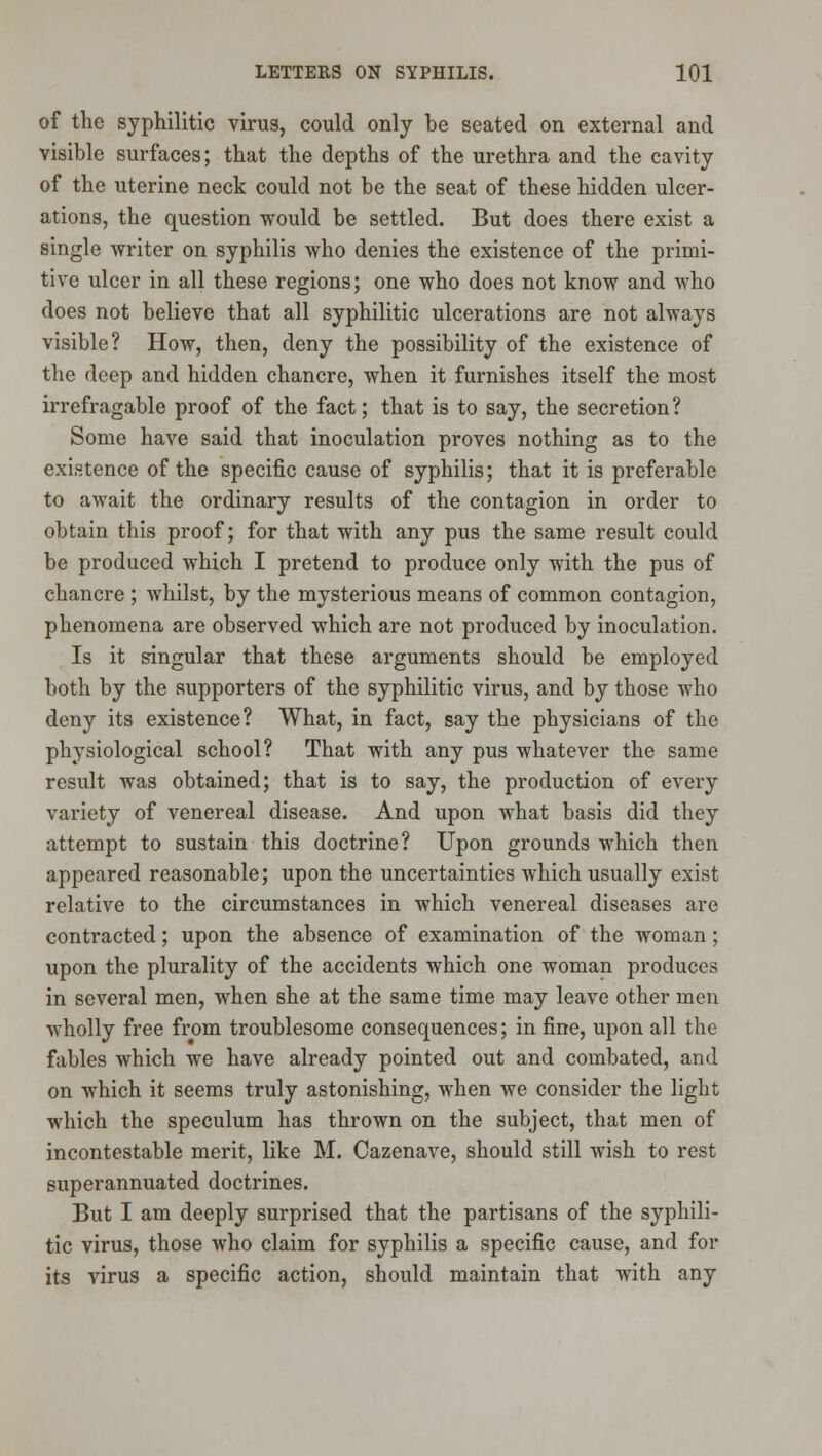of the syphilitic virus, could only be seated on external and visible surfaces; that the depths of the urethra and the cavity of the uterine neck could not be the seat of these hidden ulcer- ations, the question would be settled. But does there exist a single writer on syphilis who denies the existence of the primi- tive ulcer in all these regions; one who does not know and who does not believe that all syphilitic ulcerations are not always visible? How, then, deny the possibility of the existence of the deep and hidden chancre, when it furnishes itself the most irrefragable proof of the fact; that is to say, the secretion? Some have said that inoculation proves nothing as to the existence of the specific cause of syphilis; that it is preferable to await the ordinary results of the contagion in order to obtain this proof; for that with any pus the same result could be produced which I pretend to produce only with the pus of chancre ; Avhilst, by the mysterious means of common contagion, phenomena are observed which are not produced by inoculation. Is it singular that these arguments should be employed both by the supporters of the syphilitic virus, and by those who deny its existence? What, in fact, say the physicians of the physiological school? That with any pus whatever the same result was obtained; that is to say, the production of every variety of venereal disease. And upon what basis did they attempt to sustain this doctrine? Upon grounds which then appeared reasonable; upon the uncertainties which usually exist relative to the circumstances in which venereal diseases are contracted; upon the absence of examination of the Avoman ; upon the plurality of the accidents which one woman produces in several men, when she at the same time may leave other men wholly free from troublesome consequences; in fine, upon all the fables which we have already pointed out and combated, and on which it seems truly astonishing, when we consider the light which the speculum has thrown on the subject, that men of incontestable merit, like M. Cazenave, should still wish to rest superannuated doctrines. But I am deeply surprised that the partisans of the syphili- tic virus, those who claim for syphilis a specific cause, and for its virus a specific action, should maintain that with any
