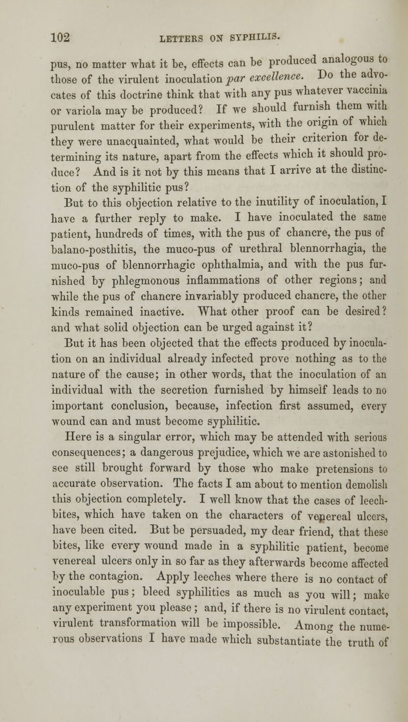 pus, no matter what it be, effects can be produced analogous to those of the virulent inoculation par excellence. Do the advo- cates of this doctrine think that with any pus whatever vaccinia or variola may be produced? If we should furnish them with purulent matter for their experiments, with the origin of which they were unacquainted, what would be their criterion for de- termining its nature, apart from the effects which it should pro- duce? And is it not by this means that I arrive at the distinc- tion of the syphilitic pus? But to this objection relative to the inutility of inoculation, I have a further reply to make. I have inoculated the same patient, hundreds of times, with the pus of chancre, the pus of balano-posthitis, the muco-pus of urethral blennorrhagia, the muco-pus of blennorrhagic ophthalmia, and with the pus fur- nished by phlegmonous inflammations of other regions; and while the pus of chancre invariably produced chancre, the other kinds remained inactive. What other proof can be desired? and what solid objection can be urged against it? But it has been objected that the effects produced by inocula- tion on an individual already infected prove nothing as to the nature of the cause; in other words, that the inoculation of an individual with the secretion furnished by himself leads to no important conclusion, because, infection first assumed, every wound can and must become syphilitic. Here is a singular error, which may be attended with serious consequences; a dangerous prejudice, which we are astonished to see still brought forward by those who make pretensions to accurate observation. The facts I am about to mention demolish this objection completely. I well know that the cases of leech- bites, which have taken on the characters of vejiereal ulcers, have been cited. But be persuaded, my dear friend, that these bites, like every wound made in a syphilitic patient, become venereal ulcers only in so far as they afterwards become affected by the contagion. Apply leeches where there is no contact of inoculable pus; bleed syphilitics as much as you will; make any experiment you please ; and, if there is no virulent contact, virulent transformation will be impossible. Among the nume- rous observations I have made which substantiate the truth of