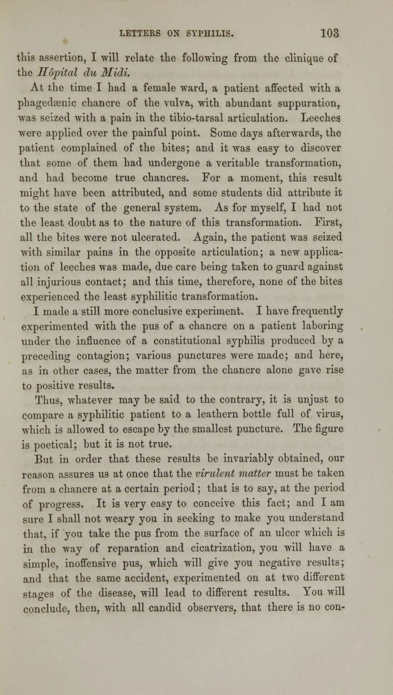 this assertion, I will relate the following from the clinique of the Hopital du Midi. At the time I had a female ward, a patient affected with a phagednenic chancre of the vulva, with abundant suppuration, was seized with a pain in the tibio-tarsal articulation. Leeches were applied over the painful point. Some days afterwards, the patient complained of the bites; and it was easy to discover that some of them had undergone a veritable transformation, and had become true chancres. For a moment, this result might have been attributed, and some students did attribute it to the state of the general system. As for myself, I had not the least doubt as to the nature of this transformation. First, all the bites were not ulcerated. Again, the patient was seized with similar pains in the opposite articulation; a new applica- tion of leeches was made, due care being taken to guard against all injm'ious contact; and this time, therefore, none of the bites experienced the least syphilitic transformation. I made a still more conclusive experiment. I have frequently experimented with the pus of a chancre on a patient laboring under the influence of a constitutional syphilis produced by a preceding contagion; various punctures were made; and here, as in other cases, the matter from the chancre alone gave rise to positive results. Thus, whatever may be said to the contrary, it is unjust to compare a syphilitic patient to a leathern bottle full of virus, which is allowed to escape by the smallest puncture. The figure is poetical; but it is not true. But in order that these results be invariably obtained, our reason assures us at once that the virulent matter must be taken from a chancre at a certain period ; that is to say, at the period of progress. It is very easy to conceive this fact; and I am sure I shall not weary you in seeking to make you understand that, if you take the pus from the surface of an ulcer which is in the way of reparation and cicatrization, you will have a simple, inoffensive pus, which will give you negative results; and that the same accident, experimented on at two different stages of the disease, will lead to different results. You will conclude, then, with all candid observers, that there is no con-