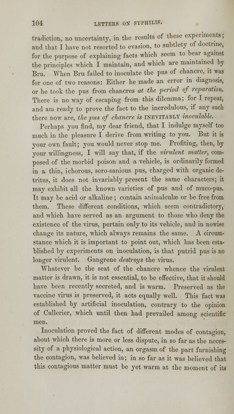tradiction, no uncertainty, in the results of these experiments; and that I have not resorted to evasion, to subtlety of doctrine, for the purpose of explaining facts which seem to bear against the principles which I maintain, and which are maintained by Bru. When Bru failed to inoculate the pus of chancre, it was for one of two reasons: Either he made an error in diagnosis, or he took the pus from chancres at the period of reparation. There is no way of escaping from this dilemma; for I repeat, and am ready to prove the fact to the incredulous, if any such there now are, the pus of chancre is inevitably inoculahle. Perhaps you find, my dear friend, that I indulge myself too much in the pleasure I derive from writing to you. But it is your own fault; you would never stop me. Profiting, then, by your willingness, I will say that, if the virulent matter, com- posed of the morbid poison and a vehicle, is ordinarily formed in a thin, ichorous, sero-sanious pus, charged with organic de- tritus, it does not invariably present the same characters; it may exhibit all the known varieties of pus and of muco-pus. Tt may be acid or alkaline; contain animalculge or be free from them. These difierent conditions, which seem contradictory, and which have served as an argument to those who deny the existence of the virus, pertain only to its vehicle, and in nowise change its nature, which always remains the same. A circum- stance which it is important to point out, which has been esta- blished by experiments on inoculation, is that putrid pus is no longer virulent. Gangrene destroys the virus. Whatever be the seat of the chancre whence the virulent matter is drawn, it is not essential, to be efiective, that it should have been recently secreted, and is warm. Preserved as the vaccine virus is preserved, it acts equally well. This fact was established by artificial inoculation, contrary to the opinion of Cullerier, which until then had prevailed among scientific men. Inoculation proved the fact of diiferent modes of contagion, about which there is more or less dispute, in so far as the neces- sity of a physiological action, an orgasm of the part furnishing the contagion, was believed in; in so far as it was believed that this contagious matter must be yet warm at the moment of its