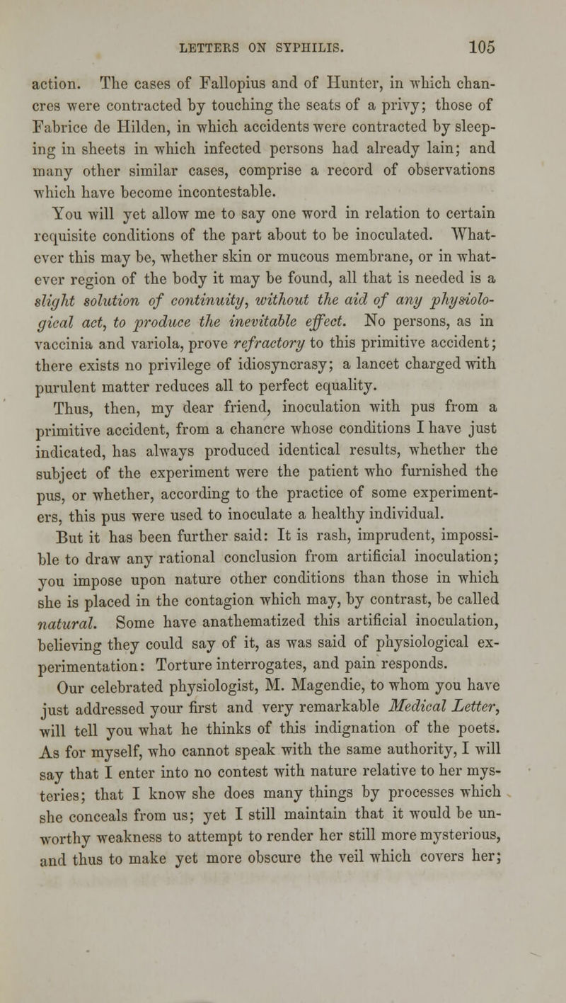 action. The cases of Fallopius and of Hunter, in wliicli chan- cres were contracted by touching the seats of a privy; those of Fabrice de Hilden, in which accidents were contracted by sleep- ing in sheets in which infected persons had already lain; and many other similar cases, comprise a record of observations which have become incontestable. You will yet allow me to say one word in relation to certain requisite conditions of the part about to be inoculated. What- ever this may be, whether skin or mucous membrane, or in what- ever region of the body it may be found, all that is needed is a slight solution of continuity, without the aid of any physiolo- gical act, to produce the inevitable effect. No persons, as in vaccinia and variola, prove refractory to this primitive accident; there exists no privilege of idiosyncrasy; a lancet charged with purulent matter reduces all to perfect equality. Thus, then, my dear friend, inoculation with pus from a primitive accident, from a chancre whose conditions I have just indicated, has always produced identical results, whether the subject of the experiment were the patient who furnished the pus, or whether, according to the practice of some experiment- ers, this pus were used to inoculate a healthy individual. But it has been further said: It is rash, imprudent, impossi- ble to draw any rational conclusion from artificial inoculation; you impose upon nature other conditions than those in which she is placed in the contagion which may, by contrast, be called natural. Some have anathematized this artificial inoculation, believing they could say of it, as was said of physiological ex- perimentation : Torture interrogates, and pain responds. Our celebrated physiologist, M. Magendie, to whom you have just addressed your first and very remarkable Medical Letter, will tell you what he thinks of this indignation of the poets. As for myself, who cannot speak with the same authority, I will say that I enter into no contest with nature relative to her mys- teries; that I know she does many things by processes which she conceals from us; yet I still maintain that it would be un- worthy weakness to attempt to render her still more mysterious, and thus to make yet more obscure the veil which covers her;