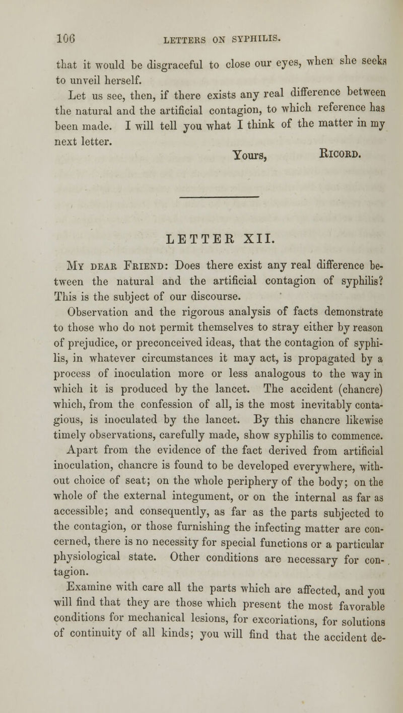 that it would be disgraceful to close our eyes, when she seekfi to unveil herself. Let us see, then, if there exists any real difference between the natural and the artificial contagion, to which reference has been made. I will tell you what I think of the matter in my next letter. Yours, RicORD. LETTER XII. My dear Friend: Does there exist any real difference be- tween the natural and the artificial contagion of syphilis? This is the subject of our discourse. Observation and the rigorous analysis of facts demonstrate to those who do not permit themselves to stray either by reason of prejudice, or preconceived ideas, that the contagion of syphi- lis, in whatever circumstances it may act, is propagated by a process of inoculation more or less analogous to the way in which it is produced by the lancet. The accident (chancre) which, from the confession of all, is the most inevitably conta- gious, is inoculated by the lancet. By this chancre likewise timely observations, carefully made, show syphilis to commence. Apart from the evidence of the fact derived from artificial inoculation, chancre is found to be developed everywhere, with- out choice of seat; on the whole periphery of the body; on the whole of the external integument, or on the internal as far as accessible; and consequently, as far as the parts subjected to the contagion, or those furnishing the infecting matter are con- cerned, there is no necessity for special functions or a particular physiological state. Other conditions are necessary for con- tagion. Examine with care all the parts which are affected, and you will find that they are those which present the most favorable conditions for mechanical lesions, for excoriations, for solutions of continuity of all kinds; you will find that the accident de-