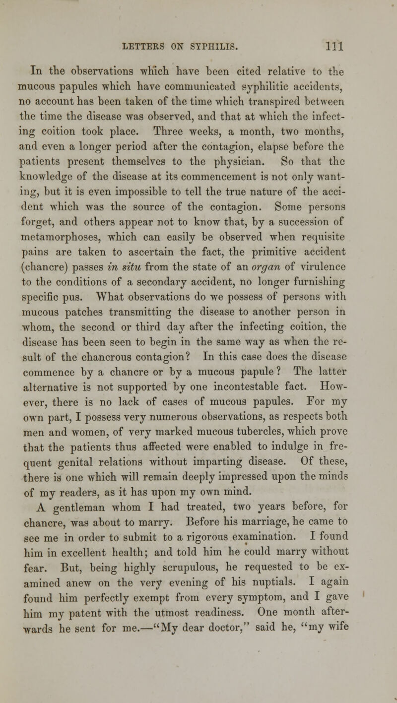 In the observations ■which have been cited relative to the mucous papules which have communicated syphilitic accidents, no account has been taken of the time which transpired between the time the disease was observed, and that at which the infect- ing coition took place. Three weeks, a month, two months, and even a longer period after the contagion, elapse before the patients present themselves to the physician. So that the knowledge of the disease at its commencement is not only want- ing, but it is even impossible to tell the true nature of the acci- dent which was the source of the contagion. Some persons forget, and others appear not to know that, by a succession of metamorphoses, which can easily be observed when requisite pains are taken to ascertain the fact, the primitive accident (chancre) passes in situ from the state of an organ of virulence to the conditions of a secondary accident, no longer furnishing specific pus. What observations do we possess of persons with mucous patches transmitting the disease to another person in whom, the second or third day after the infecting coition, the disease has been seen to begin in the same way as when the re- sult of the chancrous contagion? In this case does the disease commence by a chancre or by a mucous papule ? The latter alternative is not supported by one incontestable fact. How- ever, there is no lack of cases of mucous papules. For my own part, I possess very numerous observations, as respects both men and women, of very marked mucous tubercles, which prove that the patients thus affected were enabled to indulge in fre- quent genital relations without imparting disease. Of these, there is one which will remain deeply impressed upon the minds of my readers, as it has upon my own mind. A gentleman whom I had treated, two years before, for chancre, was about to marry. Before his marriage, he came to see me in order to submit to a rigorous examination. I found him in excellent health; and told him he could marry without fear. But, being highly scrupulous, he requested to be ex- amined anew on the very evening of his nuptials. I again found him perfectly exempt from every symptom, and I gave him my patent with the utmost readiness. One month after- ■wards he sent for me.—My dear doctor, said he, my wife