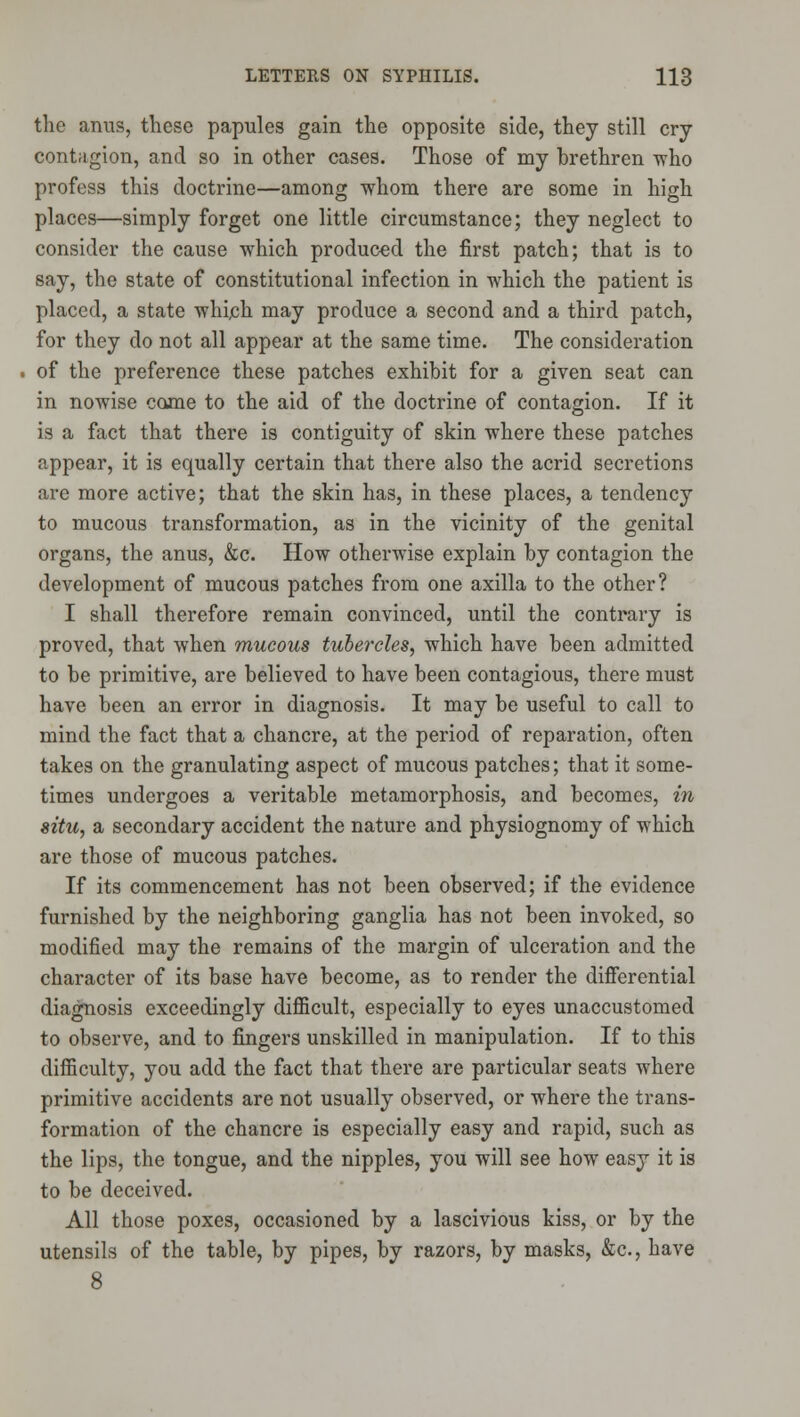 the anus, these papules gain the opposite side, they still cry contagion, and so in other cases. Those of my brethren ^ho profess this doctrine—among whom there are some in high places—simply forget one little circumstance; they neglect to consider the cause which produced the first patch; that is to say, the state of constitutional infection in which the patient is placed, a state whijch may produce a second and a third patch, for they do not all appear at the same time. The consideration of the preference these patches exhibit for a given seat can in nowise come to the aid of the doctrine of contagion. If it is a fact that there is contiguity of skin where these patches appear, it is equally certain that there also the acrid secretions are more active; that the skin has, in these places, a tendency to mucous transformation, as in the vicinity of the genital organs, the anus, &c. How otherwise explain by contagion the development of mucous patches from one axilla to the other? I shall therefore remain convinced, until the contrary is proved, that when mucous tubercles, which have been admitted to be primitive, are believed to have been contagious, there must have been an error in diagnosis. It may be useful to call to mind the fact that a chancre, at the period of reparation, often takes on the granulating aspect of mucous patches; that it some- times undergoes a veritable metamorphosis, and becomes, in situ, a secondary accident the nature and physiognomy of which are those of mucous patches. If its commencement has not been observed; if the evidence furnished by the neighboring ganglia has not been invoked, so modified may the remains of the margin of ulceration and the character of its base have become, as to render the difierential diagnosis exceedingly difficult, especially to eyes unaccustomed to observe, and to fingers unskilled in manipulation. If to this difficulty, you add the fact that there are particular seats where primitive accidents are not usually observed, or where the trans- formation of the chancre is especially easy and rapid, such as the lips, the tongue, and the nipples, you will see how easy it is to be deceived. All those poxes, occasioned by a lascivious kiss, or by the utensils of the table, by pipes, by razors, by masks, &c., have