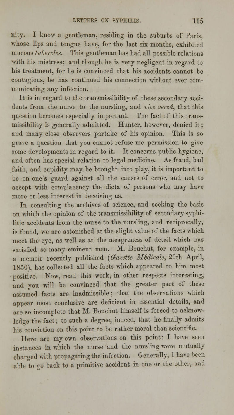nity. I know a gentleman, residing in the suburbs of Paris, •whose lips and tongue have, for the last six months, exhibited mucous tubercles. This gentleman has had all possible relations with his mistress; and though he is very negligent in regard to his treatment, for he is convinced that his accidents cannot be contagious, he has continued his connection without ever com- municating any infection. It is in regard to the transmissibility of these secondary acci- dents from the nurse to the nursling, and vice versd, that this question becomes especially important. The fact of this trans- missibility is generally admitted. Hunter, however, denied it; and many close observers partake of his opinion. This is so grave a question that you cannot refuse me permission to give some developments in regard to it. It concerns public hygiene, and often has special relation to legal medicine. As fraud, bad faith, and cupidity may be brought into play, it is important to be on one's guard against all the causes of error, and not to accept with complacency the dicta of persons who may have more or less interest in deceiving us. In consulting the archives of science, and seeking the basis on which the opinion of the transmissibility of secondary syphi- litic accidents from the nurse to the nursling, and reciprocally, is found, we are astonished at the slight value of the facts which meet the eye, as well as at the meagreness of detail which has satisfied so many eminent men. M. Bouchut, for example, in a memoir recently published {Gazette 3Iedicale, 20th April, 1850), has collected all the facts which appeared to him most positive. Now, read this work, in other respects interesting, and you will be convinced that the greater part of these assumed facts are inadmissible; that the observations which appear most conclusive are deficient in essential details, and are so incomplete that M. Bouchut himself is forced to acknow- ledge the fact; to such a degree, indeed, that he finally admits his conviction on this point to be rather moral than scientific. Here are my own observations on this point: I have seen instances in which the nurse and the nursling were mutually charged with propagating the infection. Generally, I have been able to go back to a primitive accident in one or the other, and