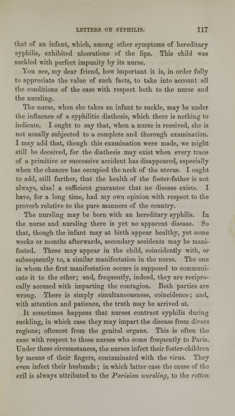 that of an infant, which, among other symptoms of hereditary syphilis, exhibited ulcerations of the lips. This child was suckled with perfect impunity by its nurse. You see, my dear friend, how important it is, in order fully to appreciate the value of such facts, to take into account all the conditions of the case with respect both to the nurse and the nursling. The nurse, when she takes an infant to suckle, may be under the influence of a syphilitic diathesis, which there is nothing to indicate. I ought to say that, when a nurse is received, she is not usually subjected to a complete and thorough examination. I may add that, though this examination were made, we might still be deceived, for the diathesis may exist when every trace of a primitive or successive accident has disappeared, especially when the chancre has occupied the neck of the uterus. I ought to add, still further, that the health of the foster-father is not always, alas! a sufficient guarantee that no disease exists. I have, for a long time, had my own opinion with respect to the proverb relative to the pure manners of the country. The nursling may be born with an hereditary syphilis. In the nurse and nursling there is yet no apparent disease. So that, though the infant may at birth appear healthy, yet some weeks or months afterwards, secondary accidents may be mani- fested. These may appear in the child, coincidently with, or subsequently to, a similar manifestation in the nurse. The one in whom the first manifestation occurs is supposed to communi- cate it to the other; and, frequently, indeed, they are recipro- cally accused with imparting the contagion. Both parties are wrong. There is simply simultaneousness, coincidence; and, with attention and patience, the truth may be arrived at. It sometimes happens that nurses contract syphilis during suckling, in which case they may impart the disease from divers regions; oftenest from the genital organs. This is often the case with respect to those nurses who come frequently to Paris. Under these circumstances, the nurses infect their foster-children by means of their fingers, contaminated with the virus. They even infect their husbands ; in which latter case the cause of the evil is always attributed to the Parisian nursling, to the rotten