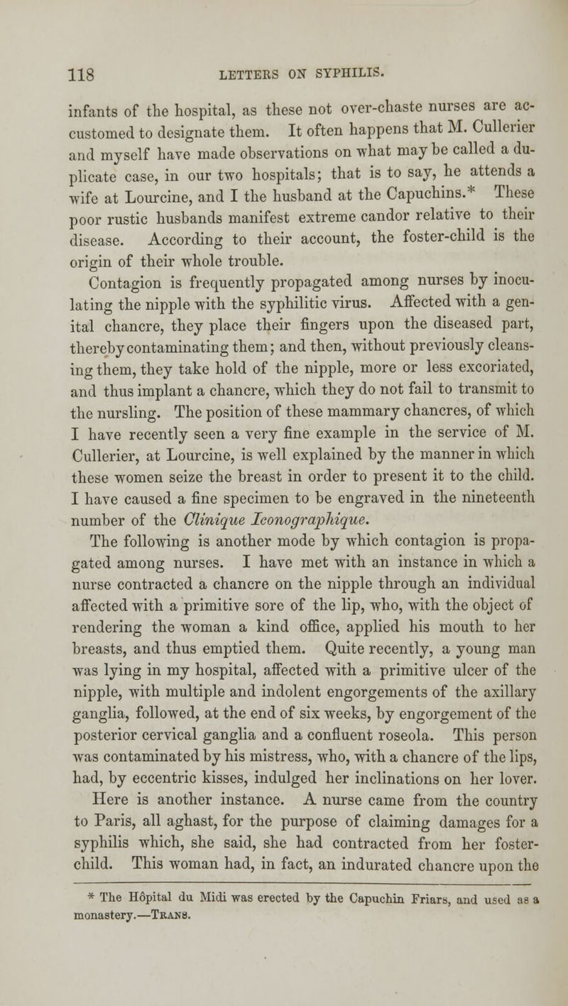 infants of the hospital, as these not over-chaste nurses are ac- customed to designate them. It often happens that M. Cullerier and myself have made observations on what may be called a du- plicate case, in our two hospitals; that is to say, he attends a wife at Lourcine, and I the husband at the Capuchins.* These poor rustic husbands manifest extreme candor relative to their disease. According to their account, the foster-child is the origin of their whole trouble. Contagion is frequently propagated among nurses by inocu- lating the nipple with the syphilitic virus. Affected with a gen- ital chancre, they place their fingers upon the diseased part, thereby contaminating them; and then, without previously cleans- ing them, they take hold of the nipple, more or less excoriated, and thus implant a chancre, which they do not fail to transmit to the nursling. The position of these mammary chancres, of which I have recently seen a very fine example in the service of M. Cullerier, at Lourcine, is well explained by the manner in which these women seize the breast in order to present it to the child. I have caused a fine specimen to be engraved in the nineteenth number of the OUnique leonographique. The following is another mode by which contagion is propa- gated among nurses. I have met with an instance in which a nurse contracted a chancre on the nipple through an individual affected with a primitive sore of the lip, who, with the object of rendering the woman a kind office, applied his mouth to her breasts, and thus emptied them. Quite recently, a young man was lying in my hospital, affected with a primitive ulcer of the nipple, with multiple and indolent engorgements of the axillary ganglia, followed, at the end of six weeks, by engorgement of the posterior cervical ganglia and a confluent roseola. This person was contaminated by his mistress, who, with a chancre of the lips, had, by eccentric kisses, indulged her inclinations on her lover. Here is another instance. A nurse came from the country to Paris, all aghast, for the purpose of claiming damages for a syphilis which, she said, she had contracted from her foster- child. This woman had, in fact, an indurated chancre upon the * The Hopital du Midi was erected by the Capuchin Friarh, and used as a monastery.—Trans.