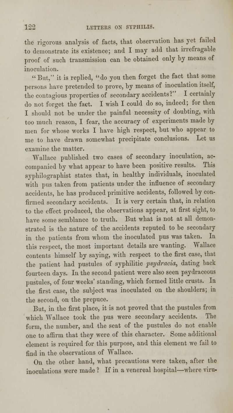 the rigorous analysis of facts, that observation has yet failed to demonstrate its existence; and I may add that irrefragable proof of such transmission can be obtained only by means of inoculation. But, it is replied, do you then forget the fact that some persons have pretended to prove, by means of inoculation itself, the contagious properties of secondary accidents? I certainly do not forget the fact. I wish I could do so, indeed; for then I should not be under the painful necessity of doubting, with too much reason, I fear, the accuracy of experiments made by men for whose works I have high respect, but who appear to me to have drawn somewhat precipitate conclusions. Let us examine the matter. Wallace published two cases of secondary inoculation, ac- companied by what appear to have been positive results. This syphilographist states that, in healthy individuals, inoculated with pus taken from patients under the influence of secondary accidents, he has produced primitive accidents, followed by con- firmed secondary accidents. It is very certain that, in relation to the effect produced, the observations appear, at first sight, to have some semblance to truth. But what is not at all demon- strated is the nature of the accidents reputed to be secondary in the patients from whom the inoculated pus was taken. In this respect, the most important details are wanting. Wallace contents himself by saying, with respect to the first case, that the patient had pustules of syphilitic psydracia, dating back fourteen days. In the second patient were also seen psydraceous pustules, of four weeks' standing, which formed little crusts. In the first case, the subject was inoculated on the shoulders; in the second, on the prepuce. But, in the first place, it is not proved that the pustules from ' which Wallace took the pus were secondary accidents. The form, the number, and the seat of the pustules do not enable one to affirm that they were of this character. Some additional element is required for this purpose, and this element we fail to find in the observations of Wallace. On the other hand, what precautions were taken, after the inoculations were made ? If in a venereal hospital—where viru-