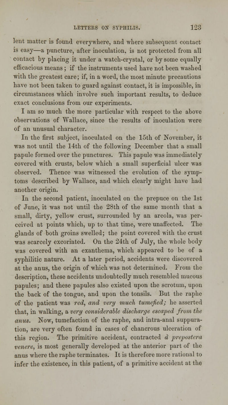 lent matter is found everywhere, and where subsequent contact is easy—a puncture, after inoculation, is not protected from all contact by placing it under a watch-crystal, or by some equally efficacious means ; if the instruments used have not been washed with the greatest care; if, in a word, the most minute precautions have not been taken to guard against contact, it is impossible, in circumstances which involve such important results, to deduce exact conclusions from our experiments. I am so much the more particular with respect to the above observations of Wallace, since the results of inoculation were of an unusual character. In the first subject, inoculated on the 15th of November, it was not until the 14th of the following December that a small papule formed over the punctures. This papule was immediately covered with crusts, below which a small superficial ulcer was observed. Thence was witnessed the evolution of the symp- toms described by Wallace, and which clearly might have had another origin. In the second patient, inoculated on the prepuce on the 1st of June, it was not until the 28th of the same month that a small, dirty, yellow crust, surrounded by an areola, was per- ceived at points which, up to that time, were unafi'ected. The glands of both groins swelled; the point covered with the crust was scarcely excoriated. On the 24th of July, the whole body was covered with an exanthema, which appeared to be of a syphilitic nature. At a later period, accidents were discovered at the anus, the origin of which was not determined. From the description, these accidents undoubtedly much resembled mucous papules; and these papules also existed upon the scrotum, upon the back of the tongue, and upon the tonsils. But the raphe of the patient was red, and very much tumefied; he asserted that, in walking, a very considerable discharge escaped from the anus. Now, tumefaction of the raphe, and intra-anal suppura- tion, are very often found in cases of chancrous ulceration of this region. The primitive accident, contracted a prepostera venere, is most generally developed at the anterior part of the anus where the raphe terminates. It is therefore more i-ational to infer the existence, in this patient, of a primitive accident at the