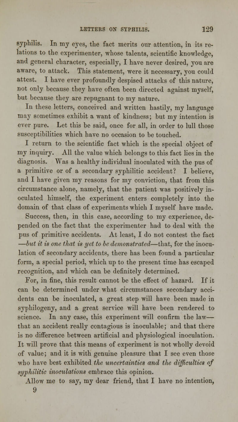 Bjphilis. In my eyes, the fact merits our attention, in its re- lations to the experimenter, whose talents, scientific knowledge, and general character, especially, I have never desired, you are aware, to attack. This statement, were it necessary, you could attest. I have ever profoundly despised attacks of this nature, not only because they have often been directed against myself, but because they are repugnant to my nature. In these letters, conceived and written hastily, my language may sometimes exhibit a want of kindness; but my intention is ever pure. Let this be said, once for all, in order to lull those susceptibilities which have no occasion to be touched. I return to the scientific fact which is the special object of my inquiry. All the value which belongs to this fact lies in the diagnosis. Was a healthy individual inoculated with the pus of a primitive or of a secondary syphilitic accident? I believe, and I have given my reasons for my conviction, that from this circumstance alone, namely, that the patient was positively in- oculated himself, the experiment enters completely into the domain of that class of experiments which I myself have made. Success, then, in this case, according to my experience, de- pended on the fact that the experimenter had to deal with the pus of primitive accidents. At least, I do not contest the fact —hut it is one that is yet to he demonstrated—that, for the inocu- lation of secondary accidents, there has been found a particular form, a special period, which up to the present time has escaped recognition, and which can be definitely determined. For, in fine, this result cannot be the eflFect of hazard. If it can be determined under what circumstances secondary acci- dents can be inoculated, a great step will have been made in syphilogeny, and a great service will have been rendered to science. In any case, this experiment will confirm the law— that an accident really contagious is inoculable; and that there is no difference between artificial and physiological inoculation. It will prove that this means of experiment is not wholly devoid of value; and it is with genuine pleasure that I see even those who have best exhibited the uncertainties and the difficulties of syphilitic inoculations embrace this opinion. Allow me to say, my dear friend, that I have no intention, 9