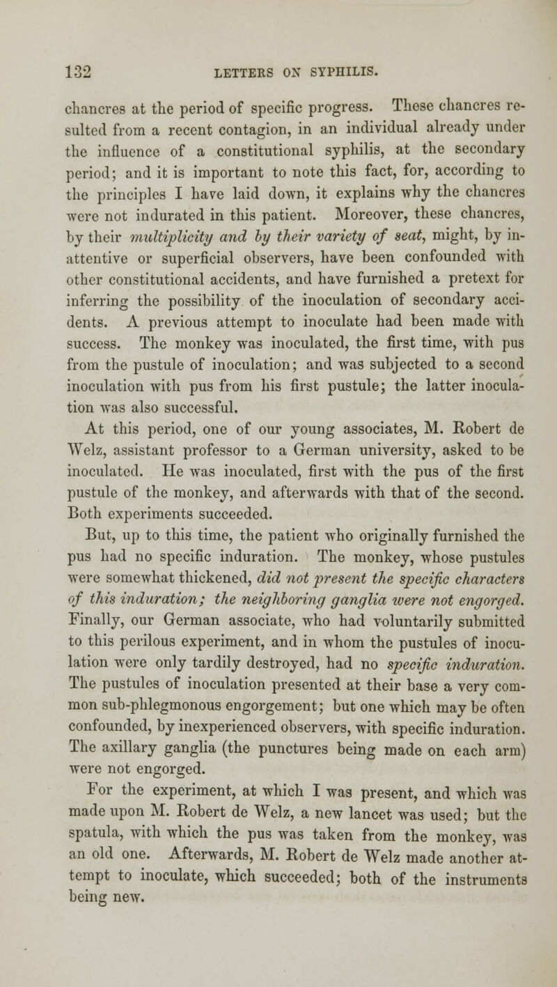 chancres at the period of specific progress. These chancres re- sulted from a recent contagion, in an individual already under the influence of a constitutional syphilis, at the secondary period; and it is important to note this fact, for, according to the principles I have laid down, it explains why the chancres were not indurated in this patient. Moreover, these chancres, by their multiplicity and by their variety of seat, might, by in- attentive or superficial observers, have been confounded with other constitutional accidents, and have furnished a pretext for inferring the possibility of the inoculation of secondary acci- dents. A previous attempt to inoculate had been made with success. The monkey was inoculated, the first time, with pus from the pustule of inoculation; and was subjected to a second inoculation with pus from his first pustule; the latter inocula- tion was also successful. At this period, one of our young associates, M. Robert de Welz, assistant professor to a German university, asked to be inoculated. He was inoculated, first with the pus of the first pustule of the monkey, and afterwards with that of the second. Both experiments succeeded. But, up to this time, the patient who originally furnished the pus had no specific induration. The monkey, whose pustules were somewhat thickened, did not present the specific characters of this induration; the neighboring ganglia were not engorged. Finally, our German associate, who had voluntarily submitted to this perilous experiment, and in whom the pustules of inocu- lation were only tardily destroyed, had no specific induration. The pustules of inoculation presented at their base a very com- mon sub-phlegmonous engorgement; but one which may be often confounded, by inexperienced observers, with specific induration. The axillary ganglia (the punctures being made on each arm) were not engorged. For the experiment, at which I was present, and which was made upon M. Robert de Welz, a new lancet was used; but the spatula, with which the pus was taken from the monkey, was an old one. Afterwards, M. Robert de Welz made another at- tempt to inoculate, which succeeded; both of the instruments being new.