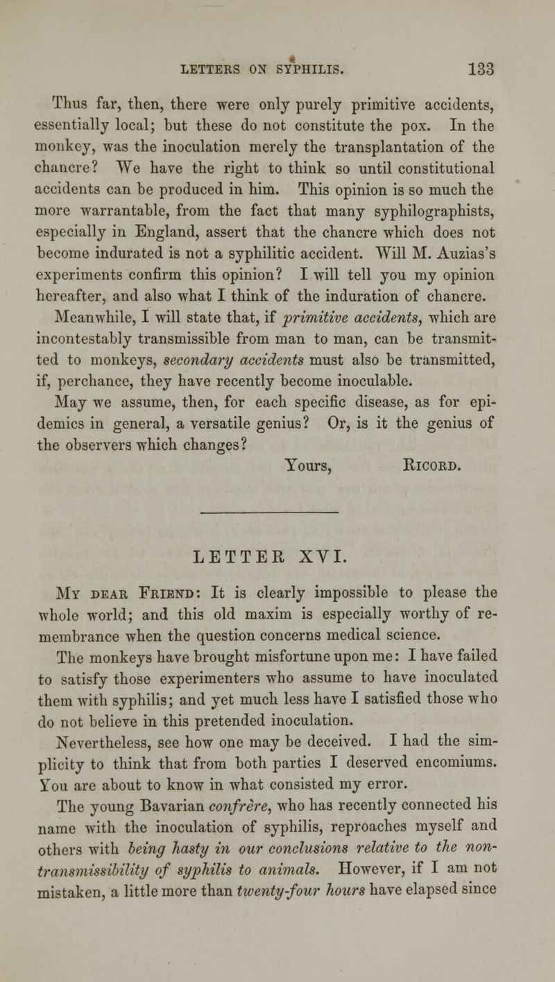 Thus far, then, there were only purely primitive accidents, essentially local; but these do not constitute the pox. In the monkey, was the inoculation merely the transplantation of the chancre? We have the right to think so until constitutional accidents can be produced in him. This opinion is so much the more warrantable, from the fact that many syphilographists, especially in England, assert that the chancre which does not become indurated is not a syphilitic accident. Will M. Auzias's experiments confirm this opinion? I will tell you my opinion hereafter, and also what I think of the induration of chancre. Meanwhile, I will state that, if primitive accidents^ which are incontestably transmissible from man to man, can be transmit- ted to monkeys, secondary accidents must also be transmitted, if, perchance, they have recently become inoculable. May we assume, then, for each specific disease, as for epi- demics in general, a versatile genius? Or, is it the genius of the observers which changes? Yours, RicoRD. LETTER XVI. My dear Friend: It is clearly impossible to please the whole world; and this old maxim is especially worthy of re- membrance when the question concerns medical science. The monkeys have brought misfortune upon me: I have failed to satisfy those experimenters who assume to have inoculated them with syphilis; and yet much less have I satisfied those who do not believe in this pretended inoculation. Nevertheless, see how one may be deceived. I had the sim- plicity to think that from both parties I deserved encomiums. You are about to know in what consisted my error. The young Bavarian confrere, who has recently connected his name with the inoculation of syphilis, reproaches myself and others with being hasty in our conclusions relative to the non- transmissibility of syphilis to animals. However, if I am not mistaken, a little more than twenty four hours have elapsed since