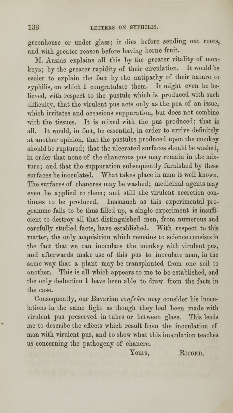 greenhouse or under glass; it dies before sending out roots, and with greater reason before having borne fruit. M. Auzias explains all this bj the greater vitality of mon- keys; by the greater rapidity of their circulation. It would be easier to explain the fact by the antipathy of their nature to syphilis, on which I congratulate them. It might even be be- lieved, with respect to the pustule which is produced with such difficulty, that the virulent pus acts only as the pea of an issue, which irritates and occasions suppuration, but does not combine with the tissues. It is mixed with the pus produced; that is all. It would, in fact, be essential, in order to arrive definitely at another opinion, that the pustules produced upon the monkey should be ruptured; that the ulcerated surfaces should be washed, in order that none of the chancrous pus may remain in the mix- ture; and that the suppuration subsequently furnished by these surfaces be inoculated. What takes place in man is well known. The surfaces of chancres may be washed; medicinal agents may even be applied to them; and still the virulent secretion con- tinues to be produced. Inasmuch as this experimental pro- gramme fails to be thus filled up, a single experiment is insuffi- cient to destroy all that distinguished men, from numerous and carefully studied facts, have established. With respect to this matter, the only acquisition which remains to science consists in the fact that we can inoculate the monkey with virulent pus, and afterwards make use of this pus to inoculate man, in the same way that a plant may be transplanted from one soil to another. This is all which appears to me to be established, and the only deduction I have been able to draw from the facts in the case. Consequently, our Bavarian confrere may consider his inocu- lations in the same light as though they had been made with virulent pus preserved in tubes or between glass. This leads me to describe the efi'ects which result from the inoculation of man with virulent pus, and to show what this inoculation teaches us concerning the pathogeny of chancre. Yours, RicoRD.