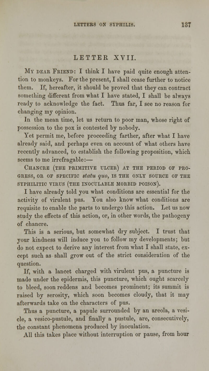 LETTER XVII. My dear Friend: I think I have paid quite enough atten- tion to monkeys. For the present, I shall cease further to notice them. If, hereafter, it should be proved that they can contract something different from what I have stated, I shall be always ready to acknowledge the fact. Thus far, I see no reason for changing my opinion. In the mean time, let us return to poor man, whose right of possession to the pox is contested by nobody. Yet permit me, before proceeding farther, after what I have already said, and perhaps even on account of what others have recently advanced, to establish the following proposition, which seems to me irrefragable:— Chancre (the primitive ulcer) at the period of pro- gress, OR OF SPECIFIC statu quo, IS the only source of the SYPHILITIC VIRUS (THE INOCULABLE MORBID POISON). I have already told you what conditions are essential for the activity of virulent pus. You also know what conditions are requisite to enable the parts to undergo this action. Let us now study the effects of this action, or, in other words, the pathogeny of chancre. This is a serious, but somewhat dry subject. I trust that your kindness will induce you to follow my developments; but do not expect to derive any interest from what I shall state, ex- cept such as shall grow out of the strict consideration of the question. If, with a lancet charged with virulent pus, a puncture is made under the epidermis, this puncture, which ought scarcely to bleed, soon reddens and becomes prominent; its summit is raised by serosity, which soon becomes cloudy, that it may afterwards take on the characters of pus. Thus a puncture, a papule surrounded by an areola, a vesi- cle, a vesico-pustule, and finally a pustule, are, consecutively, the constant phenomena produced by inoculation. All this takes place without interruption or pause, from hour
