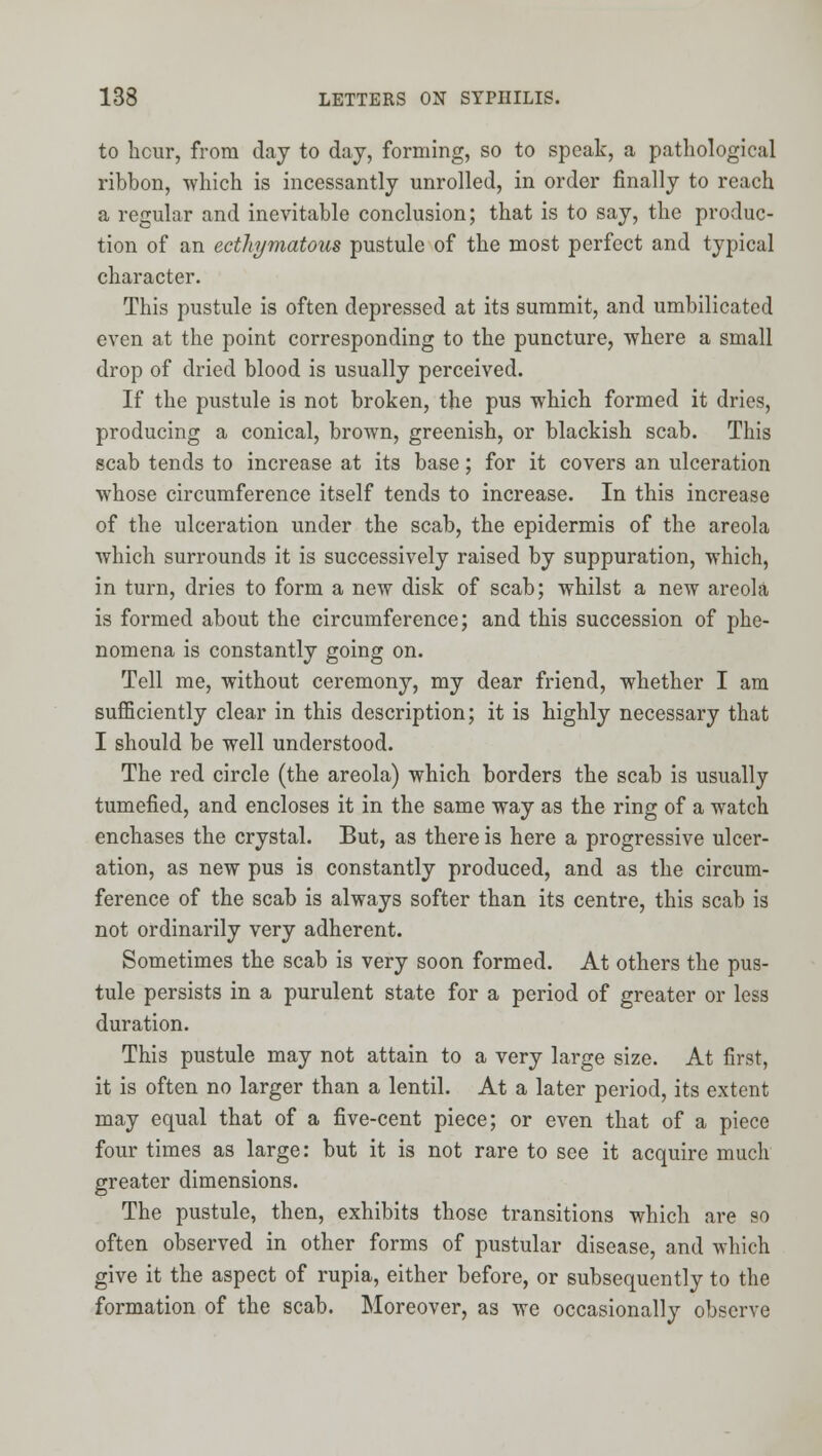 to hcur, from day to day, forming, so to speak, a pathological ribbon, which is incessantly unrolled, in order finally to reach a regular and inevitable conclusion; that is to say, the produc- tion of an ecthymatous pustule of the most perfect and typical character. This pustule is often depressed at its summit, and umbilicated even at the point corresponding to the puncture, where a small drop of dried blood is usually perceived. If the pustule is not broken, the pus which formed it dries, producing a conical, brown, greenish, or blackish scab. This scab tends to increase at its base; for it covers an ulceration whose circumference itself tends to increase. In this increase of the ulceration under the scab, the epidermis of the areola which surrounds it is successively raised by suppuration, which, in turn, dries to form a new disk of scab; whilst a new areola is formed about the circumference; and this succession of phe- nomena is constantly going on. Tell me, without ceremony, my dear friend, whether I am sufficiently clear in this description; it is highly necessary that I should be well understood. The red circle (the areola) which borders the scab is usually tumefied, and encloses it in the same way as the ring of a watch enchases the crystal. But, as there is here a progressive ulcer- ation, as new pus is constantly produced, and as the circum- ference of the scab is always softer than its centre, this scab is not ordinarily very adherent. Sometimes the scab is very soon formed. At others the pus- tule persists in a purulent state for a period of greater or less duration. This pustule may not attain to a very large size. At first, it is often no larger than a lentil. At a later period, its extent may equal that of a five-cent piece; or even that of a piece four times as large: but it is not rare to see it acquire much greater dimensions. The pustule, then, exhibits those transitions which are so often observed in other forms of pustular disease, and which give it the aspect of rupia, either before, or subsequently to the formation of the scab. Moreover, as we occasionally observe