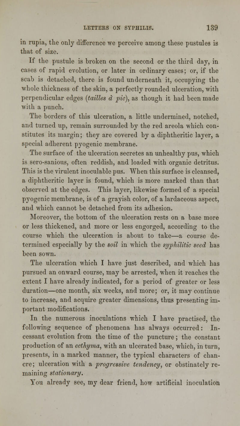 in rupia, the only difference we perceive among these pustules is that of size. If the pustule is broken on the second or the third day, in cases of rapid evolution, or later in ordinary cases; or, if the scab is detached, there is found underneath it, occupying the whole thickness of the skin, a perfectly rounded ulceration, with perpendicular edges {tailles d pic), as though it had been made with a punch. The borders of this ulceration, a little undermined, notched, and turned up, remain surrounded by the red areola which con- stitutes its margin; they are covered by a diphtheritic layer, a special adherent pyogenic membrane. The surface of the ulceration secretes an unhealthy pus, which is sero-sanious, often reddish, and loaded with organic detritus. This is the virulent inoculable pus. When this surface is cleansed, a diphtheritic layer is found, which is more marked than that observed at the edges. This layer, likewise formed of a special pyogenic membrane, is of a grayish color, of a lardaceous aspect, and which cannot be detached from its adhesion. Moreover, the bottom of the ulceration rests on a base more or less thickened, and more or less engorged, according to the course which the ulceration is about to take—a course de- termined especially by the soil in which the syphilitic seed has been sown. The ulceration which I have just described, and which has pursued an onward course, may be arrested, when it reaches the extent I have already indicated, for a period of greater or less dui'ation—one month, six weeks, and more; or, it may continue to increase, and acquire greater dimensions, thus presenting im- portant modifications. In the numerous inoculations which I have practised, the following sequence of phenomena has always occurred: In- cessant evolution from the time of the puncture; the constant production of an ecthyma, with an ulcerated base, which, in turn, presents, in a marked manner, the typical characters of chan- cre ; ulceration with a progressive tendency, or obstinately re- maining stationary. You already see, my dear friend, how artificial inoculation