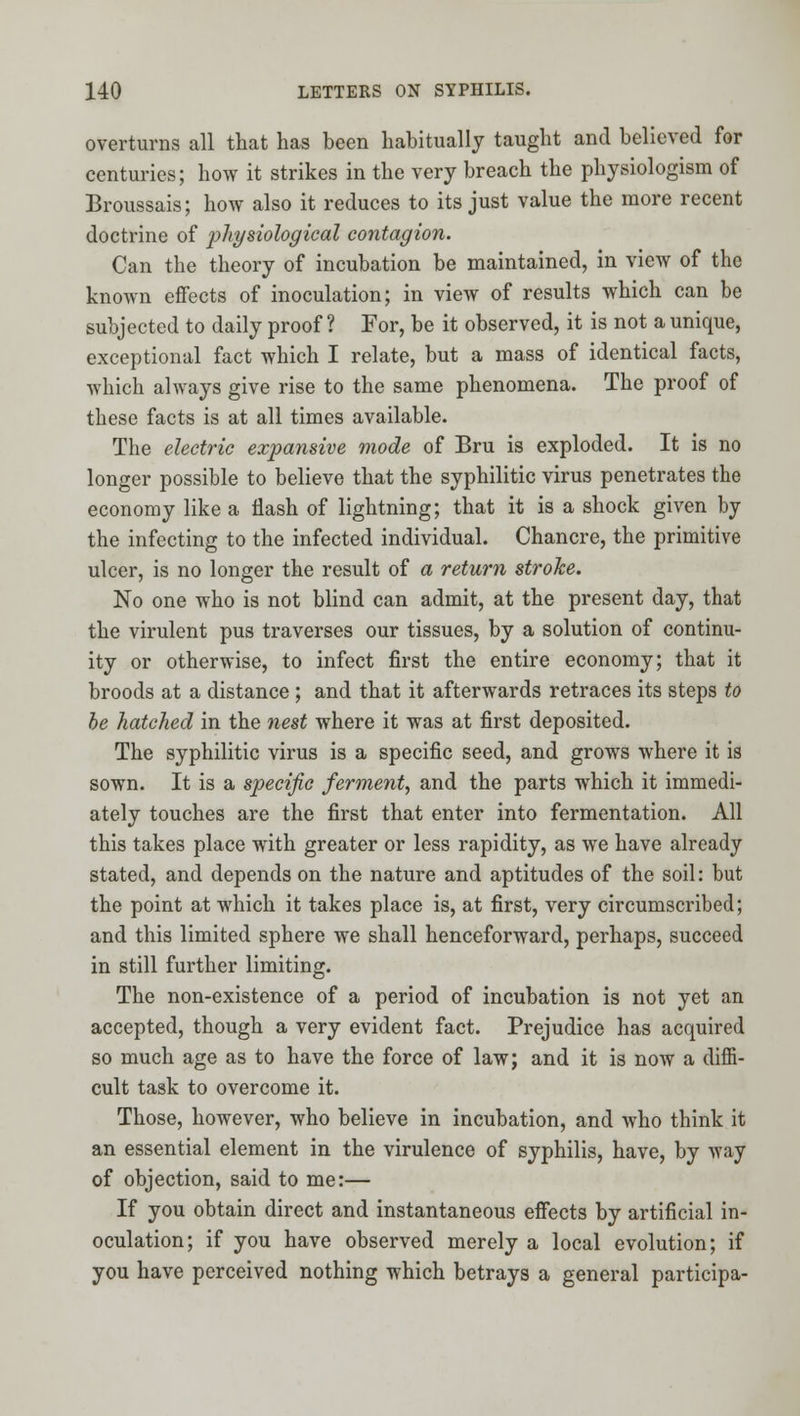 overturns all that has been habitually taught and believed for centuries; how it strikes in the very breach the physiologism of Broussais; how also it reduces to its just value the more recent doctrine of 2^^^^biological contagion. Can the theory of incubation be maintained, in view of the known effects of inoculation; in view of results which can be subjected to daily proof ? For, be it observed, it is not a unique, exceptional fact which I relate, but a mass of identical facts, which always give rise to the same phenomena. The proof of these facts is at all times available. The electric expansive mode of Bru is exploded. It is no longer possible to believe that the syphilitic virus penetrates the economy like a flash of lightning; that it is a shock given by the infecting to the infected individual. Chancre, the primitive ulcer, is no longer the result of a return stroke. No one who is not blind can admit, at the present day, that the virulent pus traverses our tissues, by a solution of continu- ity or otherwise, to infect first the entire economy; that it broods at a distance ; and that it afterwards retraces its steps to be hatched in the nest where it was at first deposited. The syphilitic virus is a specific seed, and grows where it is sown. It is a specific ferment, and the parts which it immedi- ately touches are the first that enter into fermentation. All this takes place with greater or less rapidity, as we have already stated, and depends on the nature and aptitudes of the soil: but the point at which it takes place is, at first, very circumscribed; and this limited sphere we shall henceforward, perhaps, succeed in still further limiting. The non-existence of a period of incubation is not yet an accepted, though a very evident fact. Prejudice has acquired so much age as to have the force of law; and it is now a diffi- cult task to overcome it. Those, however, who believe in incubation, and who think it an essential element in the virulence of syphilis, have, by way of objection, said to me:— If you obtain direct and instantaneous effects by artificial in- oculation; if you have observed merely a local evolution; if you have perceived nothing which betrays a general participa-