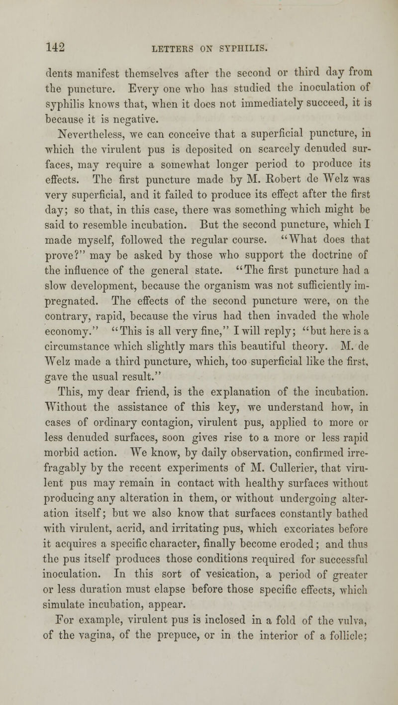 dents manifest themselves after the second or third day from the puncture. Every one who has studied the inoculation of syphilis knows that, when it does not immediately succeed, it is because it is negative. Nevertheless, we can conceive that a superficial puncture, in which the virulent pus is deposited on scarcely denuded sur- faces, may require a somewhat longer period to produce its eflfects. The first puncture made by M. Robert de Welz was very superficial, and it failed to produce its effect after the first day; so that, in this case, there was something which might be said to resemble incubation. But the second puncture, which I made myself, followed the regular course. What does that prove? may be asked by those who support the doctrine of the influence of the general state. The first puncture had a slow development, because the organism was not sufiiciently im- pregnated. The effects of the second puncture were, on the contrary, rapid, because the virus had then invaded the whole economy. This is all very fine, I will reply; but here is a circumstance which slightly mars this beautiful theory. M. de Welz made a third puncture, which, too superficial like the first, gave the usual result. This, my dear friend, is the explanation of the incubation. Without the assistance of this key, we understand how, in cases of ordinary contagion, virulent pus, applied to more or less denuded surfaces, soon gives rise to a more or less rapid morbid action. We know, by daily observation, confirmed irre- fragably by the recent experiments of M. Cullerier, that viru- lent pus may remain in contact with healthy surfaces without producing any alteration in them, or without undergoing alter- ation itself; but we also know that surfaces constantly bathed with virulent, acrid, and irritating pus, which excoriates before it acquires a specific character, finally become eroded; and thus the pus itself produces those conditions required for successful inoculation. In this sort of vesication, a period of greater or less duration must elapse before those specific effects, which simulate incubation, appear. For example, virulent pus is inclosed in a fold of the vulva, of the vagina, of the prepuce, or in the interior of a foUicle;