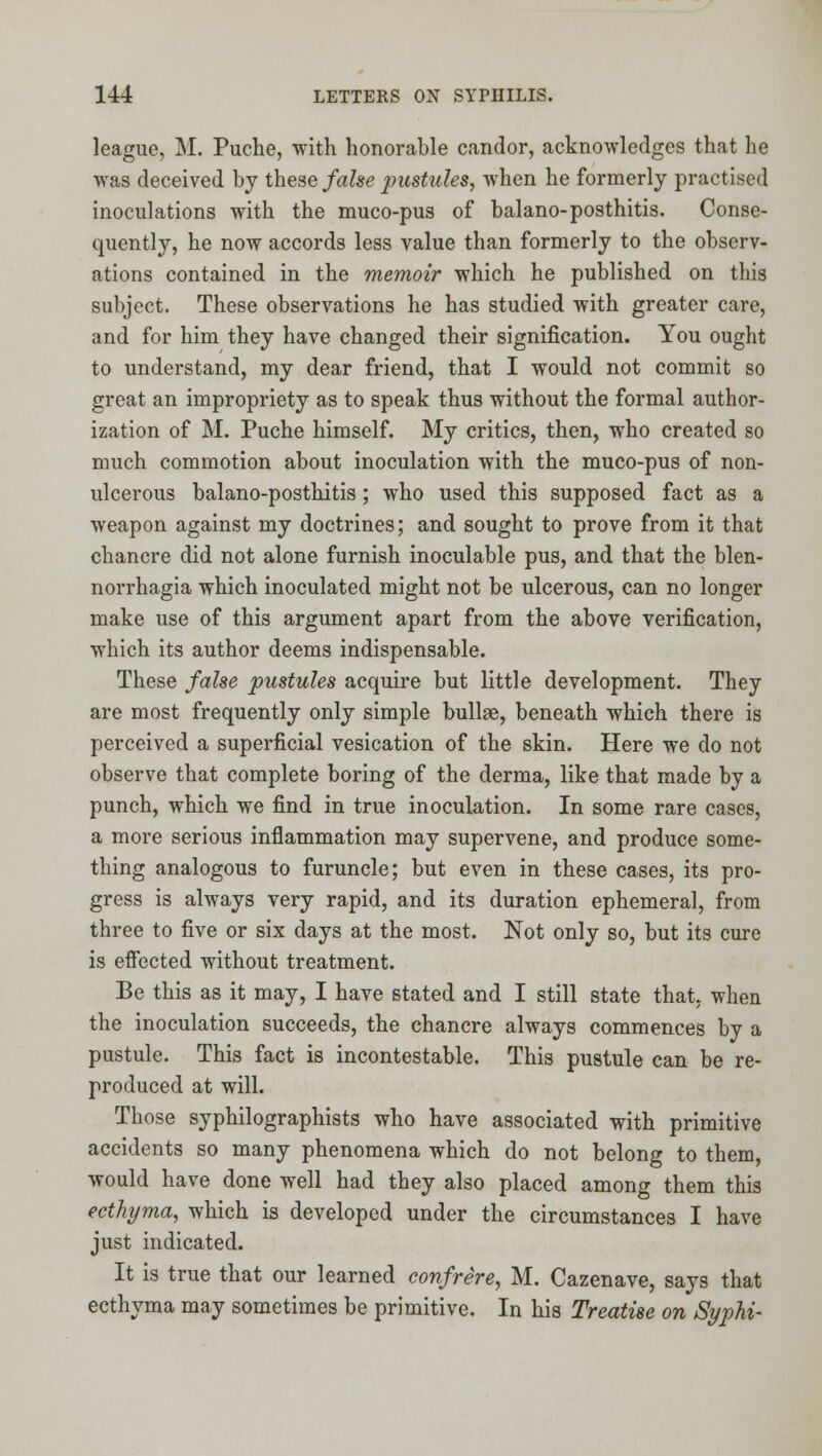 league, M. Puche, with honorable candor, acknowledges that he was deceived by these false pustules^ when he formerly practised inoculations with the muco-pus of balano-posthitis. Conse- quently, he now accords less value than formerly to the observ- ations contained in the memoir which he published on this subject. These observations he has studied with greater care, and for him they have changed their signification. You ought to understand, my dear friend, that I would not commit so great an impropriety as to speak thus without the formal author- ization of M. Puche himself. My critics, then, who created so much commotion about inoculation with the muco-pus of non- ulcerous balano-posthitis; who used this supposed fact as a weapon against my doctrines; and sought to prove from it that chancre did not alone furnish inoculable pus, and that the blen- norrhagia which inoculated might not be ulcerous, can no longer make use of this argument apart from the above verification, which its author deems indispensable. These false pustules acquire but little development. They are most frequently only simple bullae, beneath which there is perceived a superficial vesication of the skin. Here we do not observe that complete boring of the derma, like that made by a punch, which we find in true inoculation. In some rare cases, a more serious inflammation may supervene, and produce some- thing analogous to furuncle; but even in these cases, its pro- gress is always very rapid, and its duration ephemeral, from three to five or six days at the most. Not only so, but its cure is effected without treatment. Be this as it may, I have stated and I still state that, when the inoculation succeeds, the chancre always commences by a pustule. This fact is incontestable. This pustule can be re- produced at will. Those syphilographists who have associated with primitive accidents so many phenomena which do not belong to them, would have done well had they also placed among them this ecthyma, which is developed under the circumstances I have just indicated. It is true that our learned confrere, M. Cazenave, says that ecthyma may sometimes be primitive. In his Treatise on SypU-
