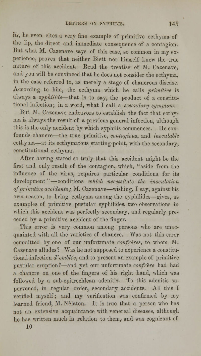 lis, he even cites a very fine example of primitive ecthyma of the lip, the direct and immediate consequence of a contagion. But what M. Cazenave says of this case, so common in my ex- perience, proves that neither Biett nor himself knew the true nature of this accident. Read the treatise of M. Cazenave, and you will be convinced that he does not consider the ecthyma, in the case referred to, as merely a stage of chancrous disease. According to him, the ecthyma which he calls primitive is always a syphilide—that is to say, the product of a constitu- tional infection; in a word, what I call a secondary symptom. But M. Cazenave endeavors to establish the fact that ecthy- ma is always the result of a previous general infection, although this is the only accident by which syphilis commences. He con- founds chancre—the true primitive, contagious, and inoculahle ecthyma—at its ecthymatous starting-point, with the secondary, constitutional ecthyma. After having stated so truly that this accident might be the first and only result of the contagion, which, aside from the influence of the virus, requires particular conditions for its development—conditions which necessitate the inoculation of primitive accidents; M. Cazenave—wishing, I say, against his own reason, to bring ecthyma among the syphilides—gives, as examples of primitive pustular syphilides, two observations in which this accident was perfectly secondary, and regularly pre- ceded by a primitive accident of the finger. This error is very common among persons who are unac- quainted with all the varieties of chancre. Was not this error committed by one of our unfortunate confreres, to whom M. Cazenave alludes? Was he not supposed to experience a constitu- tional infection d'embUe, and to present an example of primitive pustular eruption?—and yet our unfortunate confrere had had a chancre on one of the fingers of his right hand, which was followed by a sub-epitrochlean adenitis. To this adenitis su- pervened, in regular order, secondary accidents. All this I verified myself; and my verification was confirmed by my learned friend, M. Nelaton. It is true that a person who has not an extensive acquaintance with venereal diseases, although he has written much in relation to them^ and was cognizant of 10