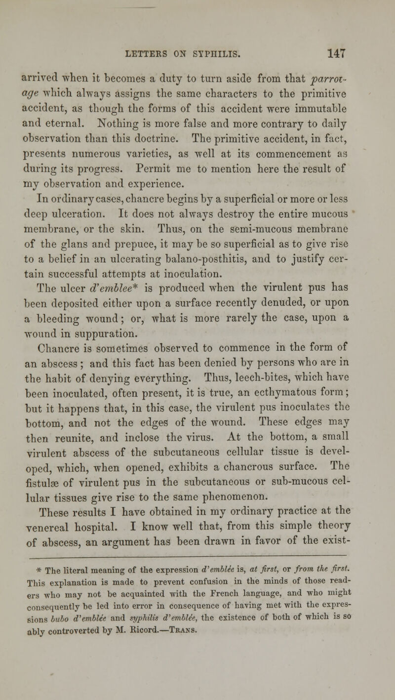 arrived when it becomes a duty to turn aside from that parrot- age which always assigns the same characters to the primitive accident, as though the forms of this accident were immutable and eternal. Nothing is more false and more contrary to daily observation than this doctrine. The primitive accident, in fact, presents numerous varieties, as well at its commencement as during its progress. Permit me to mention here the result of my observation and experience. In ordinary cases, chancre begins by a superficial or more or less deep ulceration. It does not always destroy the entire mucous membrane, or the skin. Thus, on the semi-mucous membrane of the glans and prepuce, it may be so superficial as to give rise to a belief in an ulcerating balano-posthitis, and to justify cer- tain successful attempts at inoculation. The ulcer d'emblee* is produced when the virulent pus has been deposited either upon a surface recently denuded, or upon a bleeding wound; or, what is more rarely the case, upon a wound in suppuration. Chancre is sometimes observed to commence in the form of an abscess ; and this fact has been denied by persons who are in the habit of denying everything. Thus, leech-bites, which have been inoculated, often present, it is true, an ecthymatous form; but it happens that, in this case, the virulent pus inoculates the bottom, and not the edges of the wound. These edges may then reunite, and inclose the virus. At the bottom, a small virulent abscess of the subcutaneous cellular tissue is devel- oped, which, when opened, exhibits a chancrous surface. The fistulse of virulent pus in the subcutaneous or sub-mucous cel- lular tissues give rise to the same phenomenon. These results I have obtained in my ordinary practice at the venereal hospital. I know well that, from this simple theory of abscess, an argument has been drawn in favor of the exist- * The literal meaning of the expression d'emblee is, at first, or from the first. This explanation is made to prevent confusion in the minds of those read- ers who may not be acquainted with the French language, and who might consequently be led into error in consequence of having met with the expres- sions bubo d'emblee and syphilis d'emblee, the existence of both of which is so ably controverted by M. Ricord.—Trans.