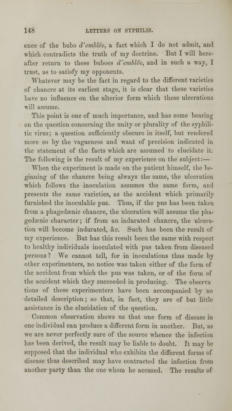 ence of the bubo d'emblSe, a fact which I do not admit, and ■which contradicts the truth of my doctrine. But I will here- after return to these buboes d'emblee, and in such a way, I trust, as to satisfy my opponents. Whatever may be the fact in regard to the different varieties of chancre at its earliest stage, it is clear that these varieties have no influence on the ulterior form which these ulcerations rrill assume. This point is one of much importance, and has some bearing on the question concerning the unity or plurality of the syphili- tic virus; a question sufficiently obscure in itself, but rendered more so by the vagueness and want of precision indicated in the statement of the facts which are assumed to elucidate it. The following is the result of my experience on the subject:— When the experiment is made on the patient himself, the be- ginning of the chancre being always the same, the ulceration which follows the inoculation assumes the same form, and presents the same varieties, as the accident which primarily furnished the inoculable pus. Thus, if the pus has been taken from a phagedaenic chancre, the ulceration will assume the pha- gedsenic character; if from an indurated chancre, the ulcera- tion will become indurated, &c. Such has been the result of my experience. But has this result been the same with respect to healthy individuals inoculated with pus taken from diseased persons ? We cannot tell, for in inoculations thus made by other experimenters, no notice was taken either of the form of the accident from which the pus was taken, or of the form of the accident which they succeeded in producing. The observa tions of these experimenters have been accompanied by no detailed description; so that, in fact, they are of but little assistance in the elucidation of the question. Common observation shows us that one form of disease in one individual can produce a different form in another. But, as we are never perfectly sure of the source whence the infection has been derived, the result may be liable to doubt. It may be supposed that the individual who exhibits the different forms of disease thus described may have contracted the infection from another party than the one whom he accused. The results of