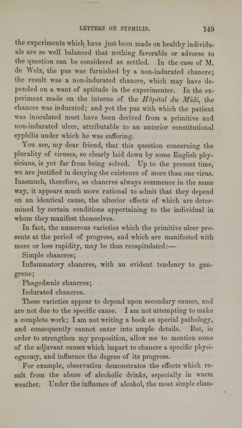 the experiments whicli have just been made on healthy individu- als are so well balanced that nothing favorable or adverse to the question can be considered as settled. In the case of M. de Welz, the pus was furnished by a non-indurated chancre; the result was a non-indurated chancre, which may have de- pended on a want of aptitude in the experimenter. In the ex- periment made on the interne of the Hopital du Midi, the chancre was indurated; and yet the pus with which the patient was inoculated must have been derived from a primitive and non-indurated ulcer, attributable to an anterior constitutional syphilis under which he was suffering. You see, my dear friend, that this question concerning the plurality of viruses, so clearly laid down by some English phy- sicians, is yet far from being solved. Up to the present time, we are justified in denying the existence of more than one virus. Inasmuch, therefore, as chancres always commence in the same way, it appears much more rational to admit that they depend on an identical cause, the ulterior effects of which are deter- mined by certain conditions appertaining to the individual in whom they manifest themselves. In fact, the numerous varieties which the primitive ulcer pre- sents at the period of progress, and which are manifested with more or less rapidity, may be thus recapitulated:— Simple chancres; Inflammatory chancres, with an evident tendency to gan- grene; PhagedjBnic chancres; Indurated chancres. These varieties appear to depend upon secondary causes, and are not due to the specific cause. I am not attempting to make a complete work; I am not writing a book on special pathology, and consequently cannot enter into ample details. But, in order to strengthen my proposition, allow me to mention some of the adjuvant causes which impart to chancre a specific physi- ognomy, and influence the degree of its progress. For example, observation demonstrates the effects which re- sult from the abuse of alcoholic drinks, especially in warm weather. Under the influence of alcohol, the most simple chan-