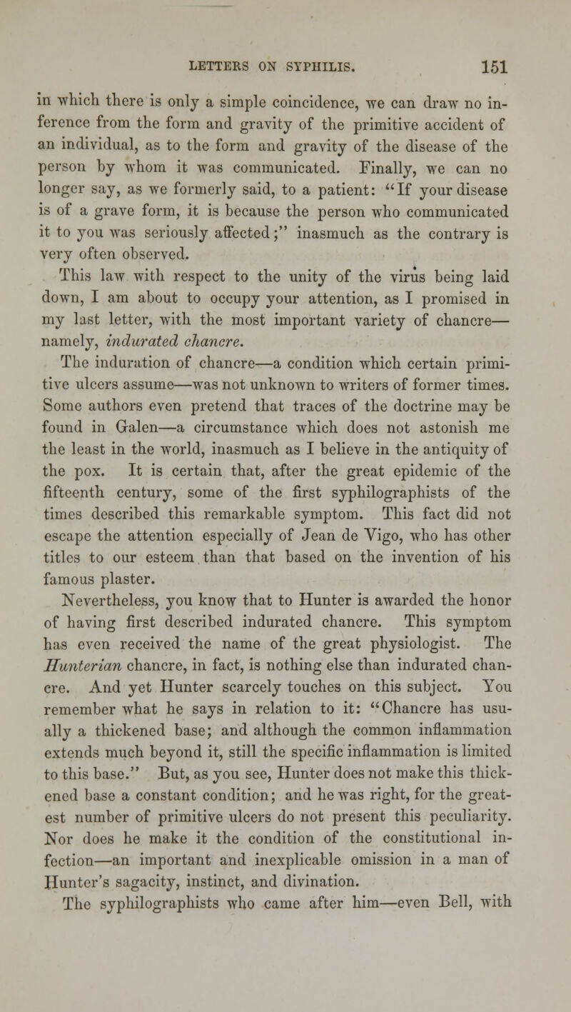in which there is only a simple coincidence, we can draw no in- ference from the form and gravity of the primitive accident of an individual, as to the form and gravity of the disease of the person by whom it was communicated. Finally, we can no longer say, as we formerly said, to a patient: If your disease is of a grave form, it is because the person who communicated it to you was seriously affected; inasmuch as the contrary is very often observed. This law with respect to the unity of the virus being laid down, I am about to occupy your attention, as I promised in my last letter, with the most important variety of chancre— namely, indurated chancre. The induration of chancre—a condition which certain primi- tive ulcers assume—was not unknown to writers of former times. Some authors even pretend that traces of the doctrine may be found in Galen—a circumstance which does not astonish me the least in the world, inasmuch as I believe in the antiquity of the pox. It is certain that, after the great epidemic of the fifteenth century, some of the first syphilographists of the times described this remarkable symptom. This fact did not escape the attention especially of Jean de Vigo, who has other titles to our esteem than that based on the invention of his famous plaster. Nevertheless, you know that to Hunter is awarded the honor of having first described indurated chancre. This symptom has even received the name of the great physiologist. The Hunterian chancre, in fact, is nothing else than indurated chan- cre. And yet Hunter scarcely touches on this subject. You remember what he says in relation to it: Chancre has usu- ally a thickened base; and although the common inflammation extends much beyond it, still the specific inflammation is limited to this base. But, as you see. Hunter does not make this thick- ened base a constant condition; and he was right, for the great- est number of primitive ulcers do not present this peculiarity. Nor does he make it the condition of the constitutional in- fection—an important and inexplicable omission in a man of Hunter's sagacity, instinct, and divination. The syphilographists who came after him—even Bell, with