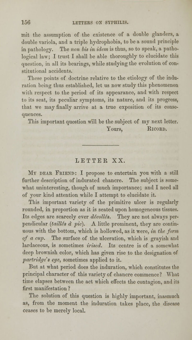 mit the assumption of the existence of a double glanders, a double variola, and a triple hydrophobia, to be a sound principle in pathology. The non bis in idem is thus, so to speak, a patho- logical law; I trust I shall be able thoroughly to elucidate this question, in all its bearings, while studying the evolution of con- stitutional accidents. These points of doctrine relative to the etiology of the indu- ration being thus established, let us now study this phenomenon with respect to the period of its appearance, and with respect to its seat, its peculiar symptoms, its nature, and its progress, that we may finally arrive at a true exposition of its conse- quences. This important question will be the subject of my next letter. Yours, RicoRD. LETTER XX. My dear Friend : I propose to entertain you with a still further description of indurated chancre. The subject is some- what uninteresting, though of much importance; and I need all of your kind attention while I attempt to elucidate it. This important variety of the primitive ulcer is regularly rounded, in proportion as it is seated upon homogeneous tissues. Its edges are scarcely ever deeolles. They are not always per- pendicular (tallies a pic). A little prominent, they are contin- uous with the bottom, which is hollowed, as it were, in the form of a cup. The surface of the ulceration, which is grayish and lardaceous, is sometimes irised. Its centre is of a somewhat deep brownish color, which has given rise to the designation of partridge's e^e, sometimes applied to it. But at what period does the induration, which constitutes the principal character of this variety of chancre commence? What time elapses between the act which effects the contagion, and its first manifestation ? The solution of this question is highly important, inasmuch as, from the moment the induration takes place, the disease ceases to be merely local.