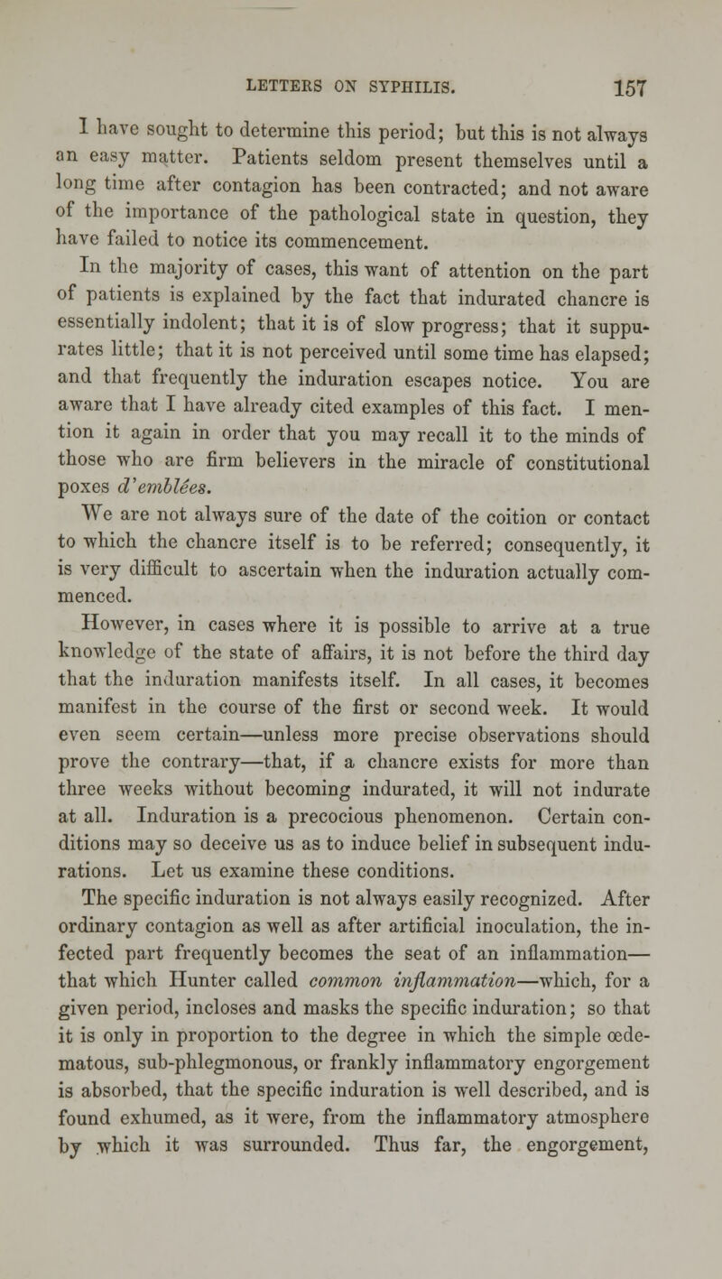 1 have sought to determine this period; but this is not always an easy matter. Patients seldom present themselves until a long time after contagion has been contracted; and not aware of the importance of the pathological state in question, they have failed to notice its commencement. In the majority of cases, this want of attention on the part of patients is explained by the fact that indurated chancre is essentially indolent; that it is of slow progress; that it suppu- rates little; that it is not perceived until some time has elapsed; and that frequently the induration escapes notice. You are aware that I have already cited examples of this fact. I men- tion it again in order that you may recall it to the minds of those who are firm believers in the miracle of constitutional poxes d'emhlees. We are not always sure of the date of the coition or contact to which the chancre itself is to be referred; consequently, it is very diiEcult to ascertain when the induration actually com- menced. HoAvever, in cases where it is possible to arrive at a true knowledge of the state of affairs, it is not before the third day that the induration manifests itself. In all cases, it becomes manifest in the course of the first or second week. It would even seem certain—unless more precise observations should prove the contrary—that, if a chancre exists for more than three weeks without becoming indurated, it will not indurate at all. Induration is a precocious phenomenon. Certain con- ditions may so deceive us as to induce belief in subsequent indu- rations. Let us examine these conditions. The specific induration is not always easily recognized. After ordinary contagion as well as after artificial inoculation, the in- fected part frequently becomes the seat of an inflammation— that which Hunter called common inflammation—which, for a given period, incloses and masks the specific induration; so that it is only in proportion to the degree in which the simple oede- matous, sub-phlegmonous, or frankly inflammatory engorgement is absorbed, that the specific induration is well described, and is found exhumed, as it were, from the inflammatory atmosphere by which it was surrounded. Thus far, the engorgement,