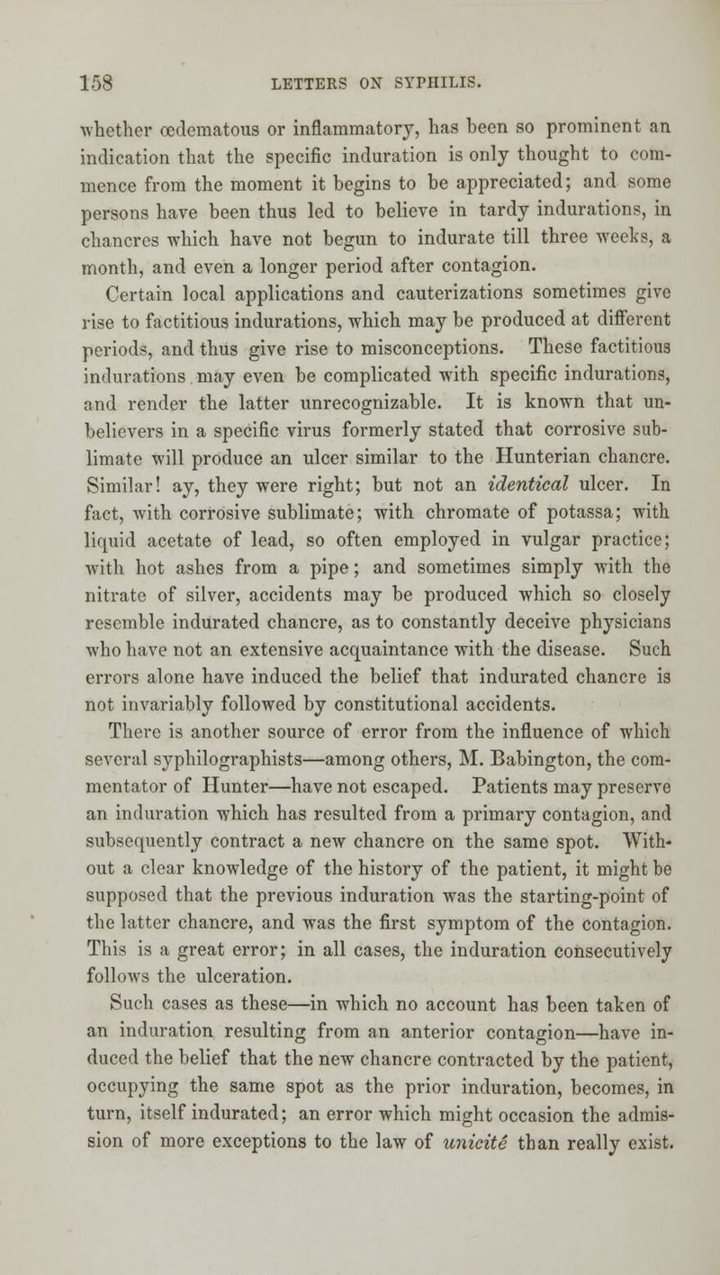•whether oedematous or inflammatory, has been so prominent an indication that the specific induration is only thought to com- mence from the moment it begins to be appreciated; and some persons have been thus led to believe in tardy indurations, in chancres which have not begun to indurate till three weeks, a month, and even a longer period after contagion. Certain local applications and cauterizations sometimes give rise to factitious indurations, which may be produced at different periods, and thus give rise to misconceptions. These factitious indurations may even be complicated with specific indurations, and render the latter unrecognizable. It is known that un- believers in a specific virus formerly stated that corrosive sub- limate will produce an ulcer similar to the Hunterian chancre. Similar! ay, they were right; but not an identical ulcer. In fact, with corrosive sublimate; with chromate of potassa; with liquid acetate of lead, so often employed in vulgar practice; with hot ashes from a pipe; and sometimes simply with the nitrate of silver, accidents may be produced which so closely resemble indurated chancre, as to constantly deceive physicians who have not an extensive acquaintance with the disease. Such errors alone have induced the belief that indurated chancre is not invariably followed by constitutional accidents. There is another source of error from the influence of which several syphilographists—among others, M. Babington, the com- mentator of Hunter—have not escaped. Patients may preserve an induration which has resulted from a primary contagion, and subsequently contract a new chancre on the same spot. With- out a clear knowledge of the history of the patient, it might be supposed that the previous induration was the starting-point of the latter chancre, and was the first symptom of the contagion. This is a great error; in all cases, the induration consecutively follows the ulceration. Such cases as these—in which no account has been taken of an induration resulting from an anterior contagion—have in- duced the belief that the new chancre contracted by the patient, occupying the same spot as the prior induration, becomes, in turn, itself indurated; an error which might occasion the admis- sion of more exceptions to the law of unicite than really exist.