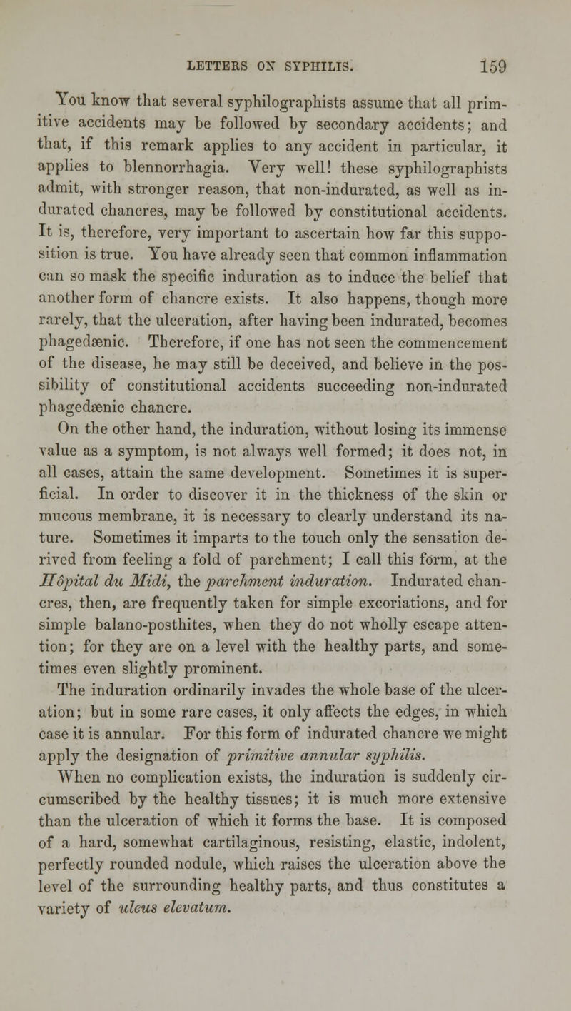 You know that several syphilographists assume that all prim- itive accidents may be followed by secondary accidents; and that, if this remark applies to any accident in particular, it applies to blennorrhagia. Very well! these syphilographists admit, with stronger reason, that non-indurated, as well as in- durated chancres, may be followed by constitutional accidents. It is, therefore, very important to ascertain how far this suppo- sition is true. You have already seen that common inflammation can so mask the specific induration as to induce the belief that another form of chancre exists. It also happens, though more rarely, that the ulceration, after having been indurated, becomes phagedsenic. Therefore, if one has not seen the commencement of the disease, he may still be deceived, and believe in the pos- sibility of constitutional accidents succeeding non-indurated phagedsenic chancre. On the other hand, the induration, without losing its immense value as a symptom, is not alwaj's well formed; it does not, in all cases, attain the same development. Sometimes it is super- ficial. In order to discover it in the thickness of the skin or mucous membrane, it is necessary to clearly understand its na- ture. Sometimes it imparts to the touch only the sensation de- rived from feeling a fold of parchment; I call this form, at the Sopital du Midi, the parchment induration. Indurated chan- cres, then, are frequently taken for simple excoriations, and for simple balano-posthites, when they do not wholly escape atten- tion; for they are on a level with the healthy parts, and some- times even slightly prominent. The induration ordinarily invades the whole base of the ulcer- ation ; but in some rare cases, it only affects the edges, in which case it is annular. For this form of indurated chancre we might apply the designation of primitive annular syphilis. When no complication exists, the induration is suddenly cir- cumscribed by the healthy tissues; it is much more extensive than the ulceration of which it forms the base. It is composed of a hard, somewhat cartilaginous, resisting, elastic, indolent, perfectly rounded nodule, which raises the ulceration above the level of the surrounding healthy parts, and thus constitutes a variety of uleus elevatum.