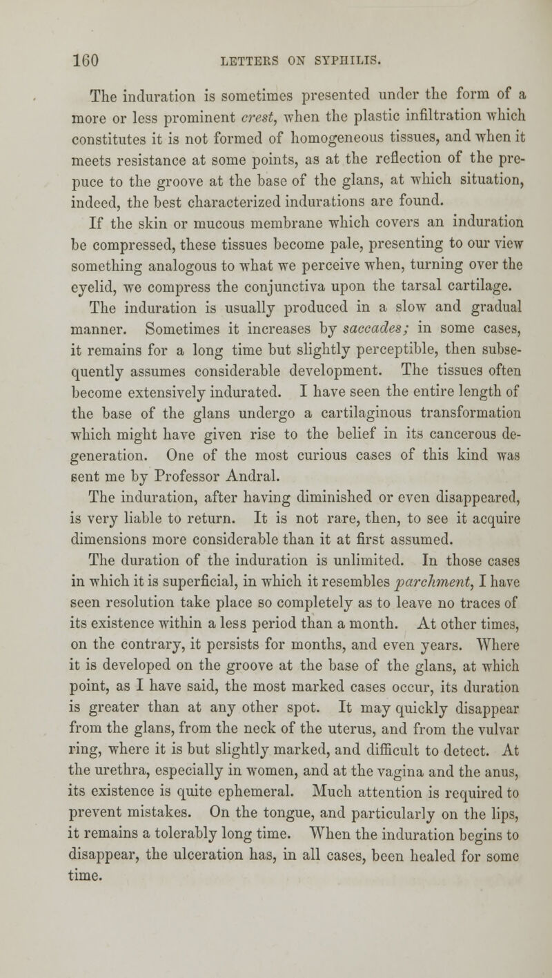 The induration is sometimes presented under the form of a more or less prominent crest, -when the plastic infiltration which constitutes it is not formed of homogeneous tissues, and when it meets resistance at some points, as at the reflection of the pre- puce to the groove at the base of the glans, at which situation, indeed, the best characterized indurations are found. If the skin or mucous membrane which covers an induration be compressed, these tissues become pale, presenting to our view something analogous to what we perceive when, turning over the eyelid, we compress the conjunctiva upon the tarsal cartilage. The induration is usually produced in a slow and gradual manner. Sometimes it increases by saccades; in some cases, it remains for a long time but slightly perceptible, then subse- quently assumes considerable development. The tissues often become extensively indurated. I have seen the entire length of the base of the glans undergo a cartilaginous transformation which might have given rise to the belief in its cancerous de- generation. One of the most curious cases of this kind was sent me by Professor Andral. The induration, after having diminished or even disappeared, is very liable to return. It is not rare, then, to see it acquire dimensions more considerable than it at first assumed. The duration of the induration is unlimited. In those cases in which it is superficial, in which it resembles parchment, I have seen resolution take place so completely as to leave no traces of its existence within a less period than a month. At other times, on the contrary, it persists for months, and even years. Where it is developed on the groove at the base of the glans, at which point, as I have said, the most marked cases occur, its duration is greater than at any other spot. It may quickly disappear from the glans, from the neck of the uterus, and from the vulvar ring, where it is but slightly marked, and difiicult to detect. At the urethra, especially in women, and at the vagina and the anus, its existence is quite ephemeral. Much attention is required to prevent mistakes. On the tongue, and particularly on the lips, it remains a tolerably long time. When the induration begins to disappear, the ulceration has, in all cases, been healed for some time.