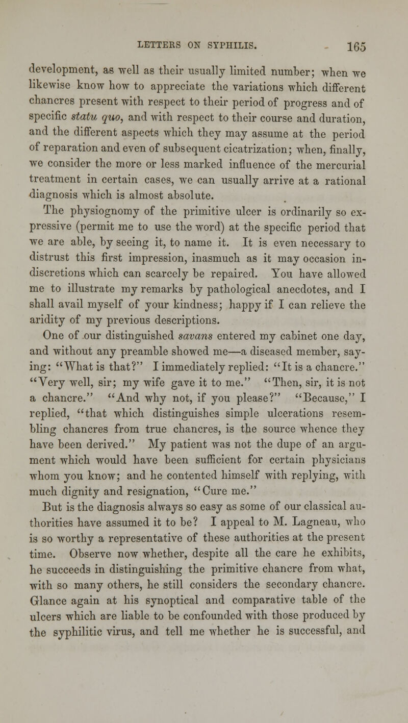 development, as well as their usually limited number; when we likewise know how to appreciate the variations which different chancres present with respect to their period of progress and of specific statu quo, and with respect to their course and duration, and the different aspects which they may assume at the period of reparation and even of subsequent cicatrization; when, finally, we consider the more or less marked influence of the mercurial treatment in certain cases, we can usually arrive at a rational diagnosis which is almost absolute. The physiognomy of the primitive ulcer is ordinarily so ex- pressive (permit me to use the word) at the specific period that we are able, by seeing it, to name it. It is even necessary to distrust this first impression, inasmuch as it may occasion in- discretions which can scarcely be repaired. You have allowed me to illustrate my remarks by pathological anecdotes, and I shall avail myself of your kindness; happy if I can relieve the aridity of my previous descriptions. One of our distinguished savans entered my cabinet one day, and without any preamble showed me—a diseased member, say- ing: What is that? I immediately replied: It is a chancre. Very well, sir; my wife gave it to me. Then, sir, it is not a chancre. And why not, if you please? Because, I replied, that which distinguishes simple ulcerations resem- bling chancres from true chancres, is the source whence they have been derived. My patient was not the dupe of an argu- ment which would have been sufficient for certain physicians whom you know; and he contented himself with replying, with much dignity and resignation, Cure me. But is the diagnosis always so easy as some of our classical au- thorities have assumed it to be? I appeal to M. Lagneau, who is so worthy a representative of these authorities at the present time. Observe now whether, despite all the care he exhibits, he succeeds in distinguishing the primitive chancre from what, with so many others, he still considers the secondary chancre. Glance again at his synoptical and comparative table of the ulcers which are liable to be confounded with those produced by the syphilitic virus, and tell me whether he is successful, and