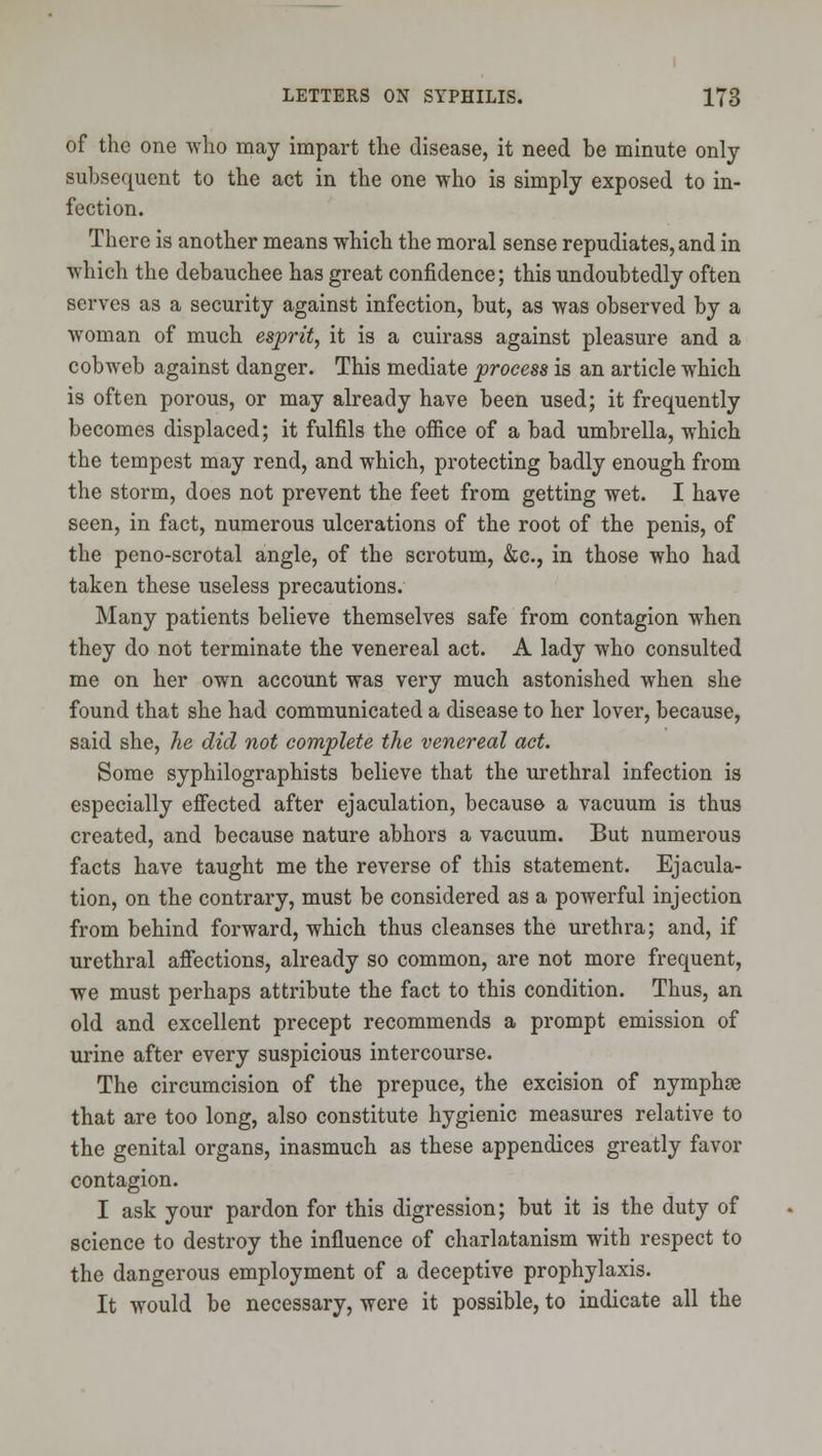of the one who may impart the disease, it need be minute only subsequent to the act in the one who is simply exposed to in- fection. There is another means which the moral sense repudiates, and in which the debauchee has great confidence; this undoubtedly often serves as a security against infection, but, as was observed by a woman of much esprit, it is a cuirass against pleasure and a cobweb against danger. This mediate process is an article which is often porous, or may already have been used; it frequently becomes displaced; it fulfils the office of a bad umbrella, which the tempest may rend, and which, protecting badly enough from the storm, does not prevent the feet from getting wet. I have seen, in fact, numerous ulcerations of the root of the penis, of the peno-scrotal angle, of the scrotum, &c., in those who had taken these useless precautions. Many patients believe themselves safe from contagion when they do not terminate the venereal act. A lady who consulted me on her own account was very much astonished when she found that she had communicated a disease to her lover, because, said she, he did not complete the venereal act. Some syphilographists believe that the urethral infection is especially efiected after ejaculation, because a vacuum is thus created, and because nature abhors a vacuum. But numerous facts have taught me the reverse of this statement. Ejacula- tion, on the contrary, must be considered as a powerful injection from behind forward, which thus cleanses the urethra; and, if urethral affections, already so common, are not more frequent, we must perhaps attribute the fact to this condition. Thus, an old and excellent precept recommends a prompt emission of urine after every suspicious intercourse. The circumcision of the prepuce, the excision of nymphce that are too long, also constitute hygienic measures relative to the genital organs, inasmuch as these appendices greatly favor contagion. I ask your pardon for this digression; but it is the duty of science to destroy the influence of charlatanism with respect to the dangerous employment of a deceptive prophylaxis. It would be necessary, were it possible, to indicate all the