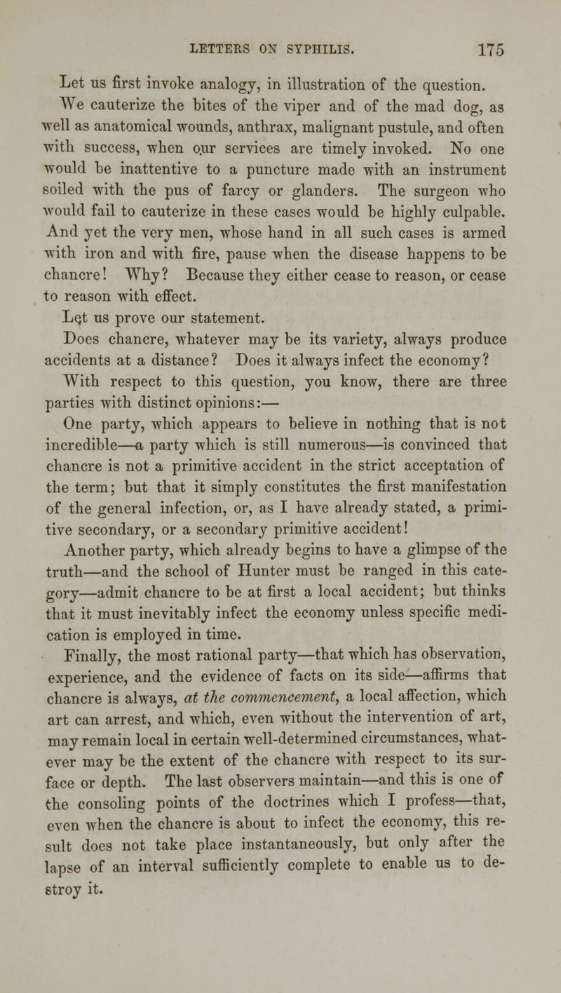 Let US first invoke analogy, in illustration of the question. We cauterize the bites of the viper and of the mad dog, as well as anatomical wounds, anthrax, malignant pustule, and often with success, when o.ur services are timely invoked. No one would be inattentive to a puncture made with an instrument soiled with the pus of farcy or glanders. The surgeon who would fail to cauterize in these cases would be highly culpable. And yet the very men, whose hand in all such cases is armed with iron and with fire, pause when the disease happens to be chancre! Why? Because they either cease to reason, or cease to reason with effect. LQt us prove our statement. Does chancre, whatever may be its variety, always produce accidents at a distance? Does it always infect the economy? With respect to this question, you know, there are three parties with distinct opinions:— One party, which appears to believe in nothing that is not incredible—a party which is still numerous—is convinced that chancre is not a primitive accident in the strict acceptation of the term; but that it simply constitutes the first manifestation of the general infection, or, as I have already stated, a primi- tive secondary, or a secondary primitive accident! Another party, which already begins to have a glimpse of the truth—and the school of Hunter must be ranged in this cate- gory—admit chancre to be at first a local accident; but thinks that it must inevitably infect the economy unless specific medi- cation is employed in time. Finally, the most rational party—that which has observation, experience, and the evidence of facts on its side—afiirms that chancre is always, at the commencement, a local affection, which art can arrest, and which, even without the intervention of art, may remain local in certain well-determined circumstances, what- ever may be the extent of the chancre with respect to its sur- face or depth. The last observers maintain—and this is one of the consoling points of the doctrines which I profess—that, even when the chancre is about to infect the economy, this re- sult does not take place instantaneously, but only after the lapse of an interval sufficiently complete to enable us to de- stroy it.
